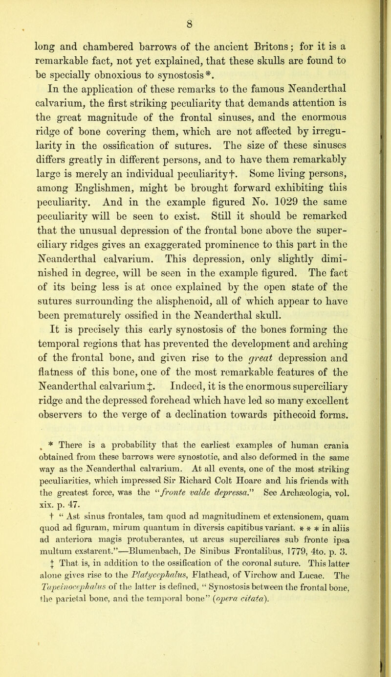 long and chambered barrows of the ancient Britons; for it is a remarkable fact, not yet explained, that these skulls are found to be specially obnoxious to synostosis*. In the application of these remarks to the famous Neanderthal calvarium, the first striking peculiarity that demands attention is the great magnitude of the frontal sinuses, and the enormous ridge of bone covering them, which are not affected by irregu- larity in the ossification of sutures. The size of these sinuses differs greatly in different persons, and to have them remarkably large is merely an individual peculiarityf. Some living persons, among Englishmen, might be brought forward exhibiting this peculiarity. And in the example figured No. 1029 the same peculiarity will be seen to exist. Still it should be remarked that the unusual depression of the frontal bone above the super- ciliary ridges gives an exaggerated prominence to this part in the Neanderthal calvarium. This depression, only slightly dimi- nished in degree, will be seen in the example figured. The fact of its being less is at once explained by the open state of the sutures surrounding the alisphenoid, all of which appear to have been prematurely ossified in the Neanderthal skull. It is precisely this early synostosis of the bones forming the temporal regions that has prevented the development and arching of the frontal bone, and given rise to the great depression and flatness of this bone, one of the most remarkable features of the Neanderthal calvarium J. Indeed, it is the enormous superciliary ridge and the depressed forehead which have led so many excellent observers to the verge of a declination towards pithecoid forms. * There is a probability that the earliest examples of human crania obtained from these barrows were synostotic, and also deformed in the same way as the Neanderthal calvarium. At all events, one of the most striking peculiarities, which impressed Sir Eichard Colt Hoare and his friends with the greatest force, was the u fronte valde depressaSee Archseologia, vol. xix. p. 47. t “ Ast sinus frontales, tarn quod ad magnitudinem et extensionem, quam quod ad figuram, mirum quantum in diversis capitibus variant. * * * in aliis ad anteriora magis protuberantes, ut arcus superciliares sub fronte ipsa multum exstarent.”-—Blumenbach, De Sinibus Frontalibus, 1779, 4to. p. 3. J That is, in addition to the ossification of the coronal suture. This latter alone gives rise to the Platycephalus, Flathead, of Virchow and Lucae. The Topeinocephalus of the latter is defined, “ Synostosis between the frontal bone, the parietal bone, and the temporal bone” (opera citato).