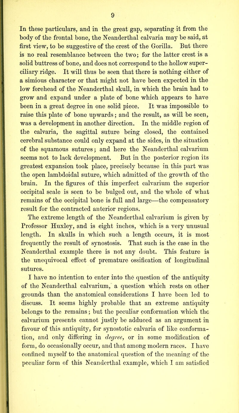 In these particulars, and in the great gap, separating it from the body of the frontal bone, the Neanderthal calvaria may be said, at first view, to be suggestive of the crest of the Gorilla. But there is no real resemblance between the two; for the latter crest is a solid buttress of bone, and does not correspond to the hollow super- ciliary ridge. It will thus be seen that there is nothing either of a simious character or that might not have been expected in the low forehead of the Neanderthal skull, in which the brain had to grow and expand under a plate of bone which appears to have been in a great degree in one solid piece. It was impossible to raise this plate of bone upwards; and the result, as will be seen, was a development in another direction. In the middle region of the calvaria, the sagittal suture being closed, the contained cerebral substance could only expand at the sides, in the situation of the squamous sutures; and here the Neanderthal calvarium seems not to lack development. But in the posterior region its greatest expansion took place, precisely because in this part was the open lambdoidal suture, which admitted of the growth of the brain. In the figures of this imperfect calvarium the superior occipital scale is seen to be bulged out, and the whole of what remains of the occipital bone is full and large—the compensatory result for the contracted anterior regions. The extreme length of the Neanderthal calvarium is given by Professor Huxley, and is eight inches, which is a very unusual length. In skulls in which such a length occurs, it is most frequently the result of synostosis. That such is the case in the Neanderthal example there is not any doubt. This feature is the unequivocal effect of premature ossification of longitudinal sutures. I have no intention to enter into the question of the antiquity of the Neanderthal calvarium, a question which rests on other grounds than the anatomical considerations I have been led to discuss. It seems highly probable that an extreme antiquity belongs to the remains; but the peculiar conformation which the calvarium presents cannot justly be adduced as an argument in favour of this antiquity, for synostotic calvaria of like conforma- tion, and only differing in degree, or in some modification of form, do occasionally occur, and that among modern races. I have confined myself to the anatomical question of the meaning of the peculiar form of this Neanderthal example, which I am satisfied
