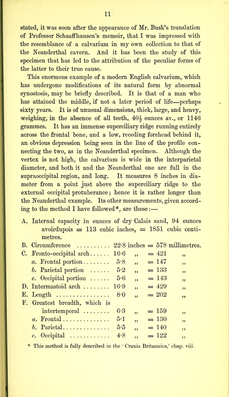stated, it was soon after the appearance of Mr. Busk’s translation of Professor Schaaffhausen’s memoir, that I was impressed with the resemblance of a calvarium in my own collection to that of the Neanderthal cavern. And it has been the study of this specimen that has led to the attribution of the peculiar forms of the latter to their true cause. This enormous example of a modem English calvarium, which has undergone modifications of its natural form by abnormal synostosis, may be briefly described. It is that of a man who has attained the middle, if not a later period of life—perhaps sixty years. It is of unusual dimensions, thick, large, and heavy, weighing, in the absence of all teeth, 40^- ounces av., or 1146 grammes. It has an immense superciliary ridge running entirely across the frontal bone, and a low, receding forehead behind it, an obvious depression being seen in the line of the profile con- necting the two, as in the Neanderthal specimen. Although the vertex is not high, the calvarium is wide in the interparietal diameter, and both it and the Neanderthal one are full in the supraoccipital region, and long. It measures 8 inches in dia- meter from a point just above the superciliary ridge to the external occipital protuberance; hence it is rather longer than the Neanderthal example. Its other measurements, given accord- ing to the method I have followed*, are these:— A. Internal capacity in ounces of dry Calais sand, 94 ounces avoirdupois = 113 cubic inches, = 1851 cubic centi- metres. B. Circumference 22*8 inches = 578 millimetres. C. Eronto-occipital arch.... . . 16*6 = 421 }} a. Frontal portion .. 5-8 » = 147 b. Parietal portion .... .. 5-2 = 133 >> c. Occipital portion .... .. 5-6 v> = 143 9) D. Intermastoid arch .. 16-9 99 = 429 99 E. Length E. Greatest breadth, which . . 8-0 is 99 = 202 99 intertemporal . . 6-3 99 = 159 99 a. Frontal . . 5-1 99 = 130 99 b. Parietal . . 5-5 99 = 140 99 c. Occipital . . 4-8 99 = 122 99 * This method is fully described in the ‘ Crania Britannica,’ chap. viii.