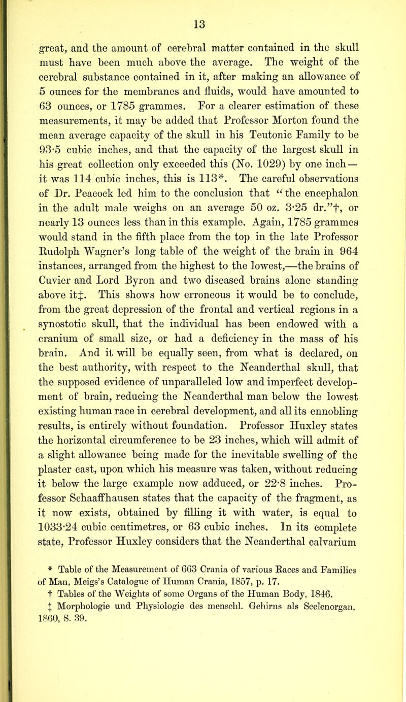 great, and the amount of cerebral matter contained in the skull must have been much above the average. The weight of the cerebral substance contained in it, after making an allowance of 5 ounces for the membranes and fluids, would have amounted to 63 ounces, or 1785 grammes. Tor a clearer estimation of these measurements, it may be added that Professor Morton found the mean average capacity of the skull in his Teutonic Family to be 93-5 cubic inches, and that the capacity of the largest skull in his great collection only exceeded this (No. 1029) by one inch— it was 114 cubic inches, this is 113*. The careful observations of Dr. Peacock led him to the conclusion that “ the encephalon in the adult male weighs on an average 50 oz. 3*25 dr.”f, or nearly 13 ounces less than in this example. Again, 1785 grammes would stand in the fifth place from the top in the late Professor Rudolph Wagner’s long table of the weight of the brain in 964 instances, arranged from the highest to the lowest,—the brains of Cuvier and Lord Byron and two diseased brains alone standing above itj. This shows how erroneous it would be to conclude, from the great depression of the frontal and vertical regions in a synostotic skull, that the individual has been endowed with a cranium of small size, or had a deficiency in the mass of his brain. And it will be equally seen, from what is declared, on the best authority, with respect to the Neanderthal skull, that the supposed evidence of unparalleled low and imperfect develop- ment of brain, reducing the Neanderthal man below the lowest existing human race in cerebral development, and all its ennobling results, is entirely without foundation. Professor Huxley states the horizontal circumference to be 23 inches, which will admit of a slight allowance being made for the inevitable swelling of the plaster cast, upon which his measure was taken, without reducing it below the large example now adduced, or 22-8 inches. Pro- fessor Schaaffhausen states that the capacity of the fragment, as it now exists, obtained by filling it with water, is equal to 1033-24 cubic centimetres, or 63 cubic inches. In its complete state, Professor Huxley considers that the Neanderthal calvarium * Table of the Measurement of 663 Crania of various Races and Families of Man, Meigs’s Catalogue of Human Crania, 1857, p. 17. t Tables of the Weights of some Organs of the Human Body, 1846. | Morphologie und Physiologie des menschl. Gehirns als Seelenorgan, 1860, S. 39.