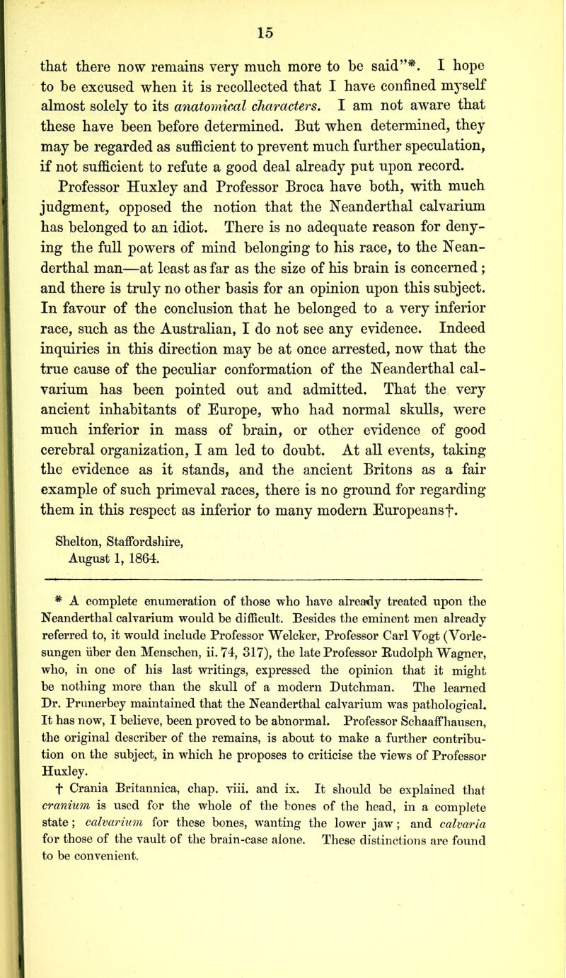 that there now remains very much more to be said”*. I hope to he excused when it is recollected that I have confined myself almost solely to its anatomical characters. I am not aware that these have been before determined. But when determined, they may be regarded as sufficient to prevent much further speculation, if not sufficient to refute a good deal already put upon record. Professor Huxley and Professor Broca have both, with much judgment, opposed the notion that the Neanderthal calvarium has belonged to an idiot. There is no adequate reason for deny- ing the full powers of mind belonging to his race, to the Nean- derthal man—at least as far as the size of his brain is concerned; and there is truly no other basis for an opinion upon this subject. In favour of the conclusion that he belonged to a very inferior race, such as the Australian, I do not see any evidence. Indeed inquiries in this direction may be at once arrested, now that the true cause of the peculiar conformation of the Neanderthal cal- varium has been pointed out and admitted. That the very ancient inhabitants of Europe, who had normal skulls, were much inferior in mass of brain, or other evidence of good cerebral organization, I am led to doubt. At all events, taking the evidence as it stands, and the ancient Britons as a fair example of such primeval races, there is no ground for regarding them in this respect as inferior to many modern Europeansf. Shelton, Staffordshire, August 1, 1864. * A complete enumeration of those who have already treated upon the Neanderthal calvarium would be difficult. Besides the eminent men already- referred to, it would include Professor Welcker, Professor Carl Vogt (Vorle- sungen iiber den Menschen, ii. 74, 317), the late Professor Rudolph Wagner, who, in one of his last writings, expressed the opinion that it might be nothing more than the skull of a modern Dutchman. The learned Dr. Prunerbey maintained that the Neanderthal calvarium was pathological. It has now, I believe, been proved to be abnormal. Professor Schaaffhausen, the original describer of the remains, is about to make a further contribu- tion on the subject, in which he proposes to criticise the views of Professor Huxley. f Crania Britannica, chap. viii. and ix. It should be explained that cranium is used for the whole of the bones of the head, in a complete state; calvarium for these bones, wanting the lower jaw; and calvaria for those of the vault of the brain-case alone. These distinctions are found to be convenient.