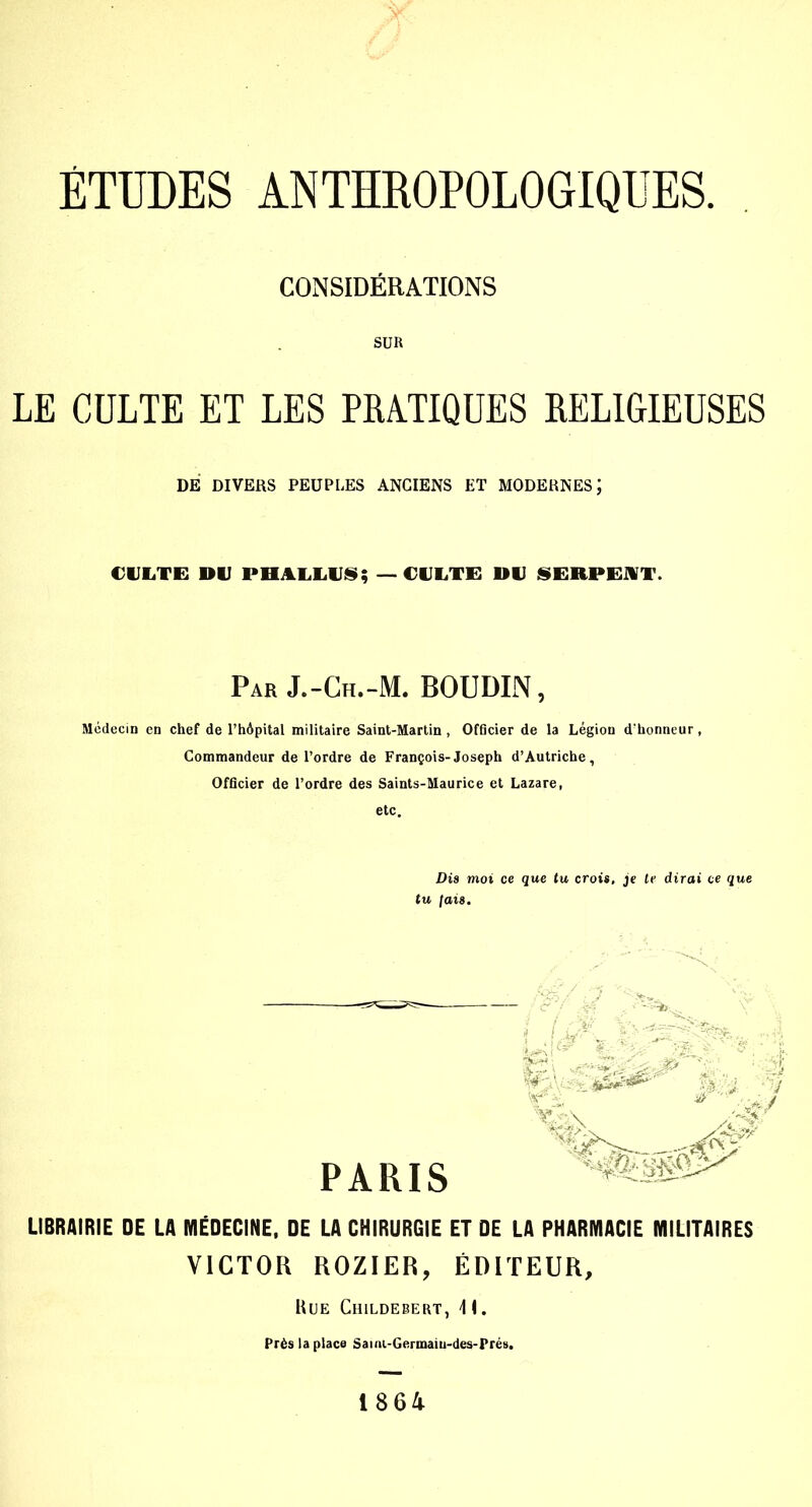 CONSIDÉRATIONS SUR LE CULTE ET LES PRATIQUES RELIGIEUSES DE DIVERS PEUPLES ANCIENS ET MODERNES J CULTE DU PHALLUS; — CULTE DU SERPEAT. Par J.-Ch.-M. BOUDIN, Médecin en chef de l’hôpital militaire Saint-Martin, Officier de la Légion d’honneur, Commandeur de l’ordre de François-Joseph d’Autriche, Officier de l’ordre des Saints-Maurice et Lazare, etc. Dia moi ce que tu crois, je te dirai ce que tu Jais. M v. ■é ■ PARIS Xs\ Zgf LIBRAIRIE DE LA MÉDECINE, DE LA CHIRURGIE ET DE LA PHARMACIE MILITAIRES VICTOR ROZIER, ÉDITEUR, Rue Childebert, \ I. Près la place Saini-Germaiu-des-Prés. 1864