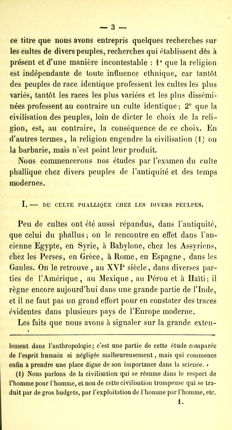 ce titre que nous avons entrepris quelques recherches sur les cultes de divers peuples, recherches qui établissent dès à présent et d’une manière incontestable : 1° que la religion est indépendante de toute influence ethnique, car tantôt des peuples de race identique professent les cultes les plus variés, tantôt les races les plus variées et les plus dissémi- nées professent au contraire un culte identique ; 2° que la civilisation des peuples, loin de dicter le choix de la reli- gion, est, au contraire, la conséquence de ce choix. En d’autres termes, la religion engendre la civilisation (1) ou la barbarie, mais n’est point leur produit. Nous commencerons nos études par l’examen du culte phallique chez divers peuples de l’antiquité et des temps modernes. I. DU CULTE PHALLIQUE CHEZ LES DIVERS PEULPES. Peu de cultes ont été aussi répandus, dans l’antiquité, que celui du phallus ; on le rencontre en effet dans l’an- cienne Egypte, en Syrie, à Babylone, chez les Assyriens, chez les Perses, en Grèce, à Rome, en Espagne, dans les Gaules. On le retrouve, au XYIe siècle, dans diverses par- ties de l’Amérique, au Mexique, au Pérou et à Haïti; il règne encore aujourd’hui dans une grande partie de l’Inde, et il ne faut pas un grand effort pour en constater des traces évidentes dans plusieurs pays de l’Europe moderne. Les faits que nous avons à signaler sur la grande exten- lement dans l’anthropologie; c'est une partie de cette étude comparée de l’esprit humain si négligée malheureusement, mais qui commence enfin à prendre une place digne de son importance dans la science. » (1) Nous parlons de la civilisation qui se résume dans le respect de l’homme pour l'homme, et non de cette civilisation trompeuse qui se tra- duit par de gros budgets, par l’exploitation de l’homme par l’homme, etc. 1.