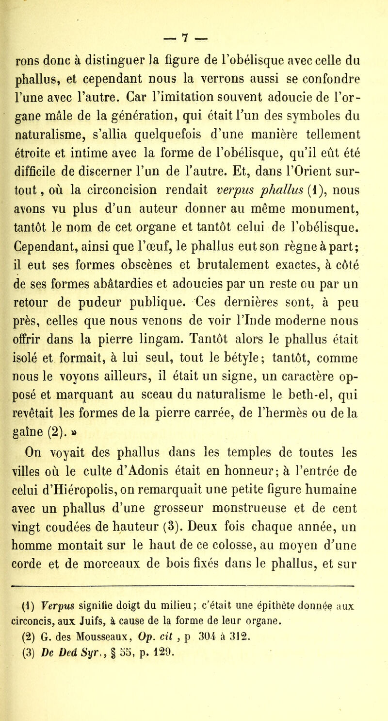 rons donc à distinguer la figure de l’obélisque avec celle du phallus, et cependant nous la verrons aussi se confondre l’une avec l’autre. Car l’imitation souvent adoucie de l’or- gane mâle de la génération, qui était l’un des symboles du naturalisme, s’allia quelquefois d’une manière tellement étroite et intime avec la forme de l’obélisque, qu’il eût été difficile de discerner l’un de l’autre. Et, dans l’Orient sur- tout , où la circoncision rendait verpus phallus (1), nous avons vu plus d’un auteur donner au même monument, tantôt le nom de cet organe et tantôt celui de l’obélisque. Cependant, ainsi que l’œuf, le phallus eut son règne à part; il eut ses formes obscènes et brutalement exactes, à côté de ses formes abâtardies et adoucies par un reste ou par un retour de pudeur publique. Ces dernières sont, à peu près, celles que nous venons de voir l’Inde moderne nous offrir dans la pierre lingam. Tantôt alors le phallus était isolé et formait, à lui seul, tout le bétyle ; tantôt, comme nous le voyons ailleurs, il était un signe, un caractère op- posé et marquant au sceau du naturalisme le beth-el, qui revêtait les formes de la pierre carrée, de l’hermès ou de la gaine (2). » On voyait des phallus dans les temples de toutes les villes où le culte d’Adonis était en honneur; à l’entrée de celui d’Hiéropolis, on remarquait une petite figure humaine avec un phallus d’une grosseur monstrueuse et de cent vingt coudées de hauteur (3). Deux fois chaque année, un homme montait sur le haut de ce colosse, au moyen d’une corde et de morceaux de bois fixés dans le phallus, et sur (1) Verpus signifie doigt du milieu; c’était une épithète donnée aux circoncis, aux Juifs, à cause de la forme de leur organe. (2) G. des Mousseaux, Op. cit , p 304 à 312. (3) De DedSyr§ 55, p. 429.