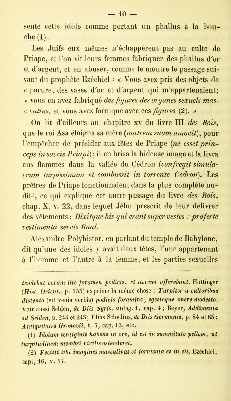 sente cette idole comme portant un phallus à la bou- che (i). Les Juifs eux-mêmes n’échappèrent pas au culte de Priape, et l’on vit leurs femmes fabriquer des phallus d’or et d’argent, et en abuser, comme le montre le passage sui- vant du prophète Ézéchiel : « Vous avez pris des objets de « parure, des vases d’or et d’argent qui m’appartenaient; « vous en avez fabriqué des figures des organes sexuels mas- « culins, et vous avez forniqué avec ces figures (2). » On lit d’ailleurs au chapitre xv du livre III des Rois, que le roi Asa éloigna sa mère (matrem suant amovit), pour l’empêcher de présider aux fêtes de Priape (ne esset prin- ceps in sacris Priapi) ; il en brisa la hideuse image et la livra aux flammes dans la vallée du Cédron (confrégit simula- crum turpissimum et combussit in torrente Cedron). Les prêtres de Priape fonctionnaient dans la plus complète nu- dité, ce qui explique cet autre passage du livre des Rois, chap. X, v. 22, dans lequel Jéhu prescrit de leur délivrer des vêtements : Dixitquehis qui erant super vestes : proferte vestimenta servis Raal. Alexandre Polyhistor, en parlant du temple de Babylone, dit qu’une des idoles y avait deux têtes, l’une appartenant à l’homme et l’autre à la femme, et les parties sexuelles tendebat coram illo foramen podicis, et stercus afferebant. Hottinger (Hist. Orient,, p. 155) exprime la même chose : Turpiter a cultoribus distento (sit venia verbis) podicis foramine, egestoque onere modesto. Voir aussi Selden, de Diis Syris, sintag. 1, cap. 4 ; Beyer, Addimenta ad Selden, p. 244 et 245; Elias Schedius,de Diis Germanis, p. 84 et 85 ; Antiquitates Gronovii, t. 7, cap. 13, etc. (1) Idolum tentiginis habens in ore, id est in summitate pellem, ut turpitudinem membri virilis ostenderet. (2) Fecisti libi imagines masculinas et fornicala es in eis. Ezéchiel, cap., 16, v. 17.