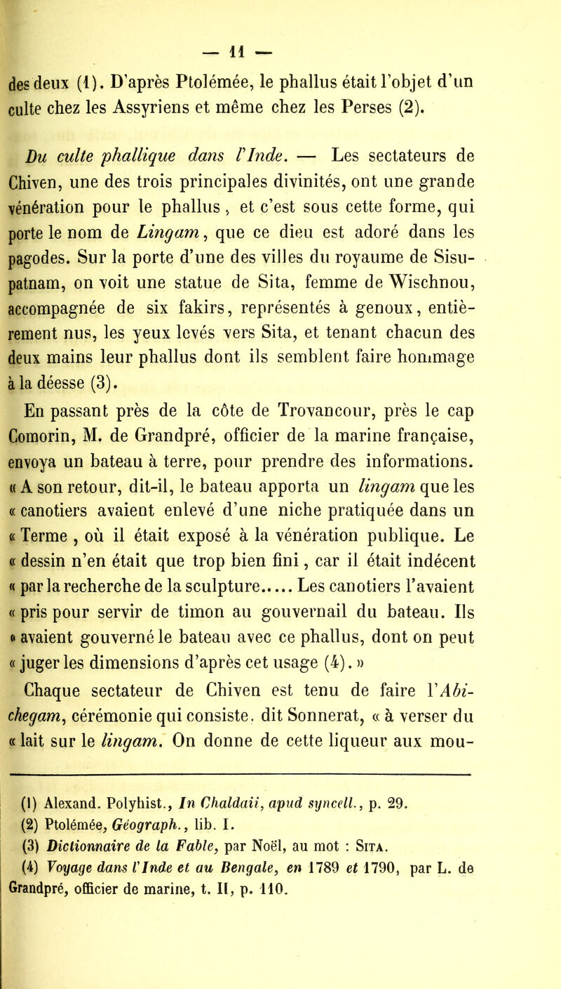 des deux (1). D’après Ptolémée, le phallus était l’objet d’un culte chez les Assyriens et même chez les Perses (2). Du culte 'phallique dans ïInde. — Les sectateurs de Chiven, une des trois principales divinités, ont une grande vénération pour le phallus, et c’est sous cette forme, qui porte le nom de Lingam, que ce dieu est adoré dans les pagodes. Sur la porte d’une des villes du royaume de Sisu- patnam, on voit une statue de Sita, femme de Wischnou, accompagnée de six fakirs, représentés à genoux, entiè- rement nus, les yeux levés vers Sita, et tenant chacun des deux mains leur phallus dont ils semblent faire hommage à la déesse (3). En passant près de la côte de Trovancour, près le cap Comorin, M. de Grandpré, officier de la marine française, envoya un bateau à terre, pour prendre des informations. « A son retour, dit-il, le bateau apporta un lingam que les «canotiers avaient enlevé d’une niche pratiquée dans un « Terme , où il était exposé à la vénération publique. Le « dessin n’en était que trop bien fini, car il était indécent « par la recherche de la sculpture Les canotiers l’avaient « pris pour servir de timon au gouvernail du bateau. Ils <« avaient gouverné le bateau avec ce phallus, dont on peut « juger les dimensions d’après cet usage (4). » Chaque sectateur de Chiven est tenu de faire YAbi- chegam, cérémonie qui consiste, dit Sonnerat, « à verser du « lait sur le lingam. On donne de cette liqueur aux mou- (1) Alexand. Polyhist., In Chaldaii, apud syncell.. p. 29. (2) Ptolémée, Gèograph., lib. I. (3) Dictionnaire de la Fable, par Noël, au mot : Sita. (4) Voyage dans l'Inde et au Bengale, en 1789 et 1790, par L. de Grandpré, officier de marine, t. Il, p. 110.