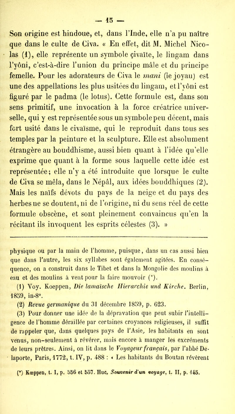 Son origine est hindoue, et, dans l’Inde, elle n’a pu naître que dans le culte de Civa. « En effet, dit M. Michel Nico- las (1), elle représente un symbole çiva'ite, le lingam dans l’yôni, c’est-à-dire l’union du principe mâle et du principe femelle. Pour les adorateurs de Civa le mani (le joyau) est une des appellations les plus usitées du lingam, etl’yôni est figuré par le padma (le lotus). Cette formule est, dans son sens primitif, une invocation à la force créatrice univer- selle, qui y est représentée sous un symbole peu décent, mais fort usité dans le civaïsme, qui le reproduit dans tous ses temples par la peinture et la sculpture. Elle est absolument étrangère au bouddhisme, aussi bien quant à l’idée qu’elle exprime que quant à la forme sous laquelle cette idée est représentée; elle n’y a été introduite que lorsque le culte de Civa se mêla, dans le Népal, aux idées bouddhiques (2). Mais les naïfs dévots du pays de la neige et du pays des herbes ne se doutent, ni de l’origine, ni du sens réel de cette formule obscène, et sont pleinement convaincus qu’en la récitant ils invoquent les esprits célestes (3). » physique ou par la main de l’homme, puisque, dans un cas aussi bien que dans l’autre, les six syllabes sont également agitées. En consé- quence, on a construit dans le Tibet et dans la Mongolie des moulins à eau et des moulins à vent pour la faire mouvoir (*). (1) Voy. Koeppen, Die lamaische Hiérarchie und Kirche. Berlin, 1859, in-8°. (2) Revue germanique du 31 décembre 1859, p. 623. (3) Pour donner une idée de la dépravation que peut subir l’intelli- gence de l’homme déraillée par certaines croyances religieuses, il suffit de rappeler que, dans quelques pays de l’Asie, les habitants en sont venus, non-seulement à révérer, mais encore à manger les excréments de leurs prêtres. Ainsi, on lit dans le Voyageur français, par l’abbé De- laporte, Paris, 1772, t. IY, p. 488 : « Les habitants du Boutan révèrent (*) Kœppeu, t. I, p. 556 et 557. Hue, Souvenir d’un voyage, t. II, p. 145.