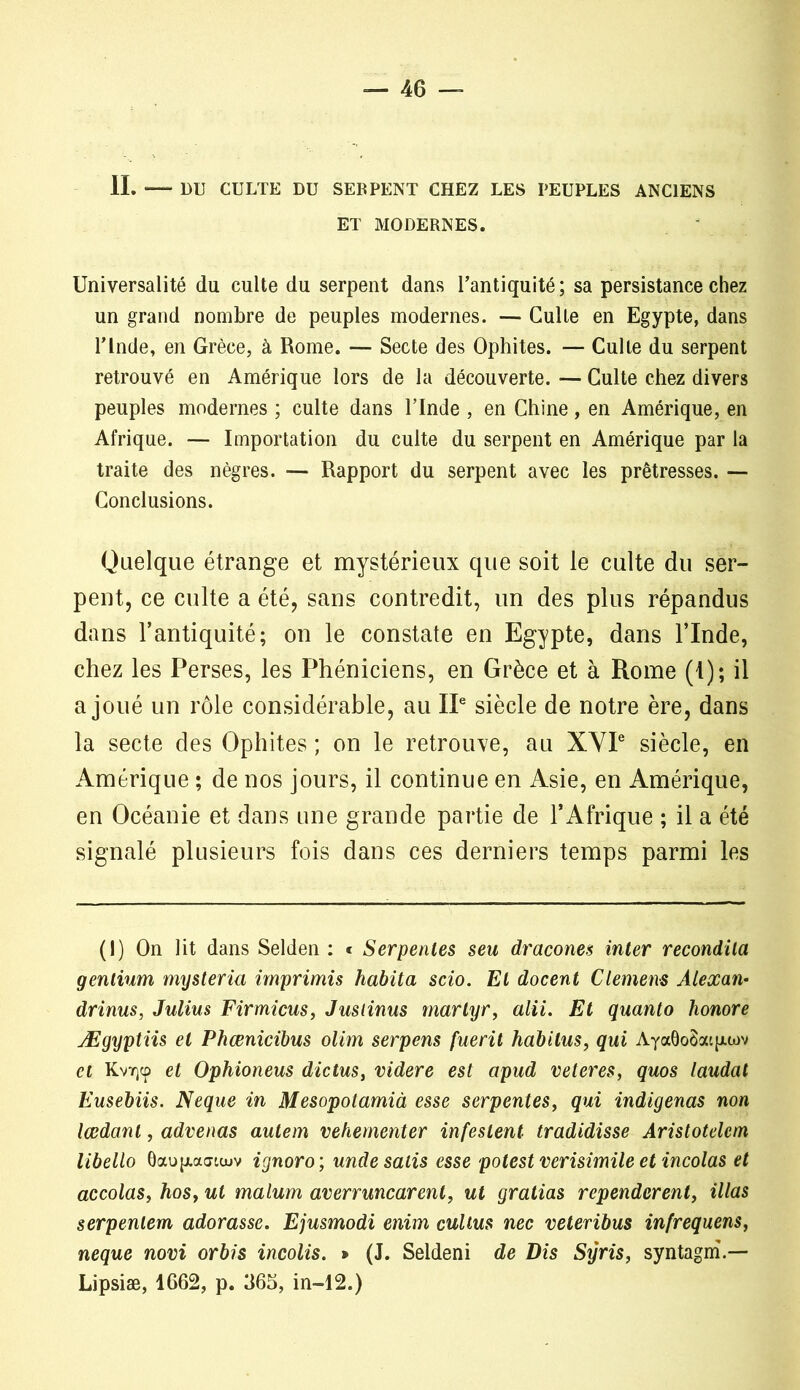 IL DU CULTE DU SEBPENT CHEZ LES PEUPLES ANCIENS ET MODERNES. Universalité du culte du serpent dans l’antiquité; sa persistance chez un grand nombre de peuples modernes. — Culte en Egypte, dans l’Inde, en Grèce, à Rome. — Secte des Ophites. — Culte du serpent retrouvé en Amérique lors de la découverte. — Culte chez divers peuples modernes ; culte dans l’Inde , en Chine, en Amérique, en Afrique. — Importation du culte du serpent en Amérique par la traite des nègres. — Rapport du serpent avec les prêtresses. — Conclusions. Quelque étrange et mystérieux que soit le culte du ser- pent, ce culte a été, sans contredit, un des plus répandus dans l’antiquité; on le constate en Egypte, dans l’Inde, chez les Perses, les Phéniciens, en Grèce et à Rome (I); il a joué un rôle considérable, au IIe siècle de notre ère, dans la secte des Ophites ; on le retrouve, au XYIe siècle, en Amérique ; de nos jours, il continue en Asie, en Amérique, en Océanie et dans une grande partie de l’Afrique ; il a été signalé plusieurs fois dans ces derniers temps parmi les (1) On lit dans Selden : « Serpentes seu dracones inter recondila genlium mysteria imprimis habita scio. El docent Clemens Alexan• drinus, Julius Firmicus, Jusiinus martyr, alii. Et quanto honore Ægyptiis et Phœnicibus olim serpens fuerit habitus, qui Aya6o8atp.wv et Kvirçcp et Ophioneus dictus, videre est apud veteres, quos laudat Eusebiis. Neque in Mesopotamià esse serpentes, qui indigenas non lœdant, advenas autem vehementer infestent tradidisse Aristotelem libello Oaojxaatcuv ignoro ; unde salis esse potest verisimile et incolas et accolas, hos, ut malum averruncarent, ut gratias rependcrent, illas serpentent adorasse. Ejusmodi enim cultus nec veteribus infrequens, neque nom orbis incolis. » (J. Seldeni de Dis Syris, syntagm.— Lipsiæ, 1662, p. 365, in-12.)