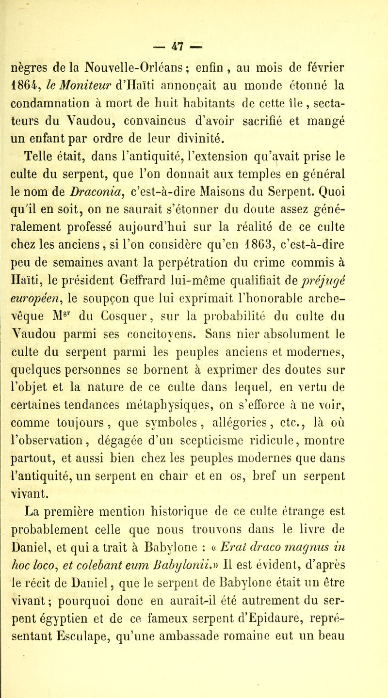 nègres de la Nouvelle-Orléans ; enfin , au mois de février 1864, le Moîiiteur d’Haïti annonçait au monde étonné la condamnation à mort de huit habitants de cette île , secta- teurs du Vaudou, convaincus d’avoir sacrifié et mangé un enfant par ordre de leur divinité. Telle était, dans l’antiquité, l’extension qu’avait prise le culte du serpent, que l’on donnait aux temples en général le nom de Draconia, c’est-à-dire Maisons du Serpent. Quoi qu’il en soit, on ne saurait s’étonner du doute assez géné- ralement professé aujourd’hui sur la réalité de ce culte chez les anciens, si l’on considère qu’en 1863, c’est-à-dire peu de semaines avant la perpétration du crime commis à Haiti, le président Geffrard lui-même qualifiait depréjugé européen, le soupçon que lui exprimait l’honorable arche- vêque M8r du Cosquer, sur la probabilité du culte du Vaudou parmi ses concitoyens. Sans nier absolument le culte du serpent parmi les peuples anciens et modernes, quelques personnes se bornent à exprimer des doutes sur l’objet et la nature de ce culte dans lequel, en vertu de certaines tendances métaphysiques, on s’efforce à ne voir, comme toujours, que symboles, allégories, etc., là où l’observation, dégagée d’un scepticisme ridicule, montre partout, et aussi bien chez les peuples modernes que dans l’antiquité, un serpent en chair et en os, bref un serpent vivant. La première mention historique de ce culte étrange est probablement celle que nous trouvons dans le livre de Daniel, et qui a trait à Babylone : a Erat draco magnus in hoc loco, et colehant eum Babylonii.» Il est évident, d’après le récit de Daniel, que le serpent de Babylone était un être vivant ; pourquoi donc en aurait-il été autrement du ser- pent égyptien et de ce fameux serpent d’Epidaure, repré- sentant Esculape, qu’une ambassade romaine eut un beau