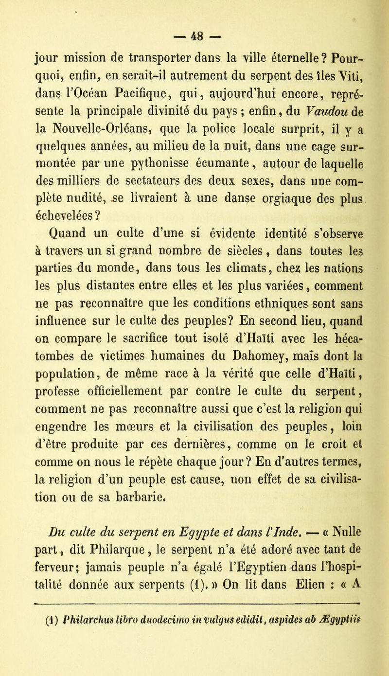 jour mission de transporter dans la ville éternelle ? Pour- quoi, enfin, en serait-il autrement du serpent des îles Viti, dans TOcéan Pacifique, qui, aujourd’hui encore, repré- sente la principale divinité du pays ; enfin, du Vaudou de la Nouvelle-Orléans, que la police locale surprit, il y a quelques années, au milieu de la nuit, dans une cage sur- montée par une pythonisse écumante , autour de laquelle des milliers de sectateurs des deux sexes, dans une com- plète nudité, .se livraient à une danse orgiaque des plus échevelées ? Quand un culte d’une si évidente identité s’observe à travers un si grand nombre de siècles, dans toutes les parties du monde, dans tous les climats, chez les nations les plus distantes entre elles et les plus variées, comment ne pas reconnaître que les conditions ethniques sont sans influence sur le culte des peuples? En second lieu, quand on compare le sacrifice tout isolé d’Haïti avec les héca- tombes de victimes humaines du Dahomey, mais dont la population, de même race à la vérité que celle d’Haïti, professe officiellement par contre le culte du serpent, comment ne pas reconnaître aussi que c’est la religion qui engendre les mœurs et la civilisation des peuples, loin d’être produite par ces dernières, comme on le croit et comme on nous le répète chaque jour? En d’autres termes, la religion d’un peuple est cause, non effet de sa civilisa- tion ou de sa barbarie. Du culte du serpent en Egypte et dans l'Inde. — « Nulle part, dit Philarque , le serpent n’a été adoré avec tant de ferveur; jamais peuple n’a égalé l’Egyptien dans l’hospi- talité donnée aux serpents (1). » On lit dans Elien : « A (1) Philarchus libro duodecimo in vulgus edidit, aspides ab Ægyptiis