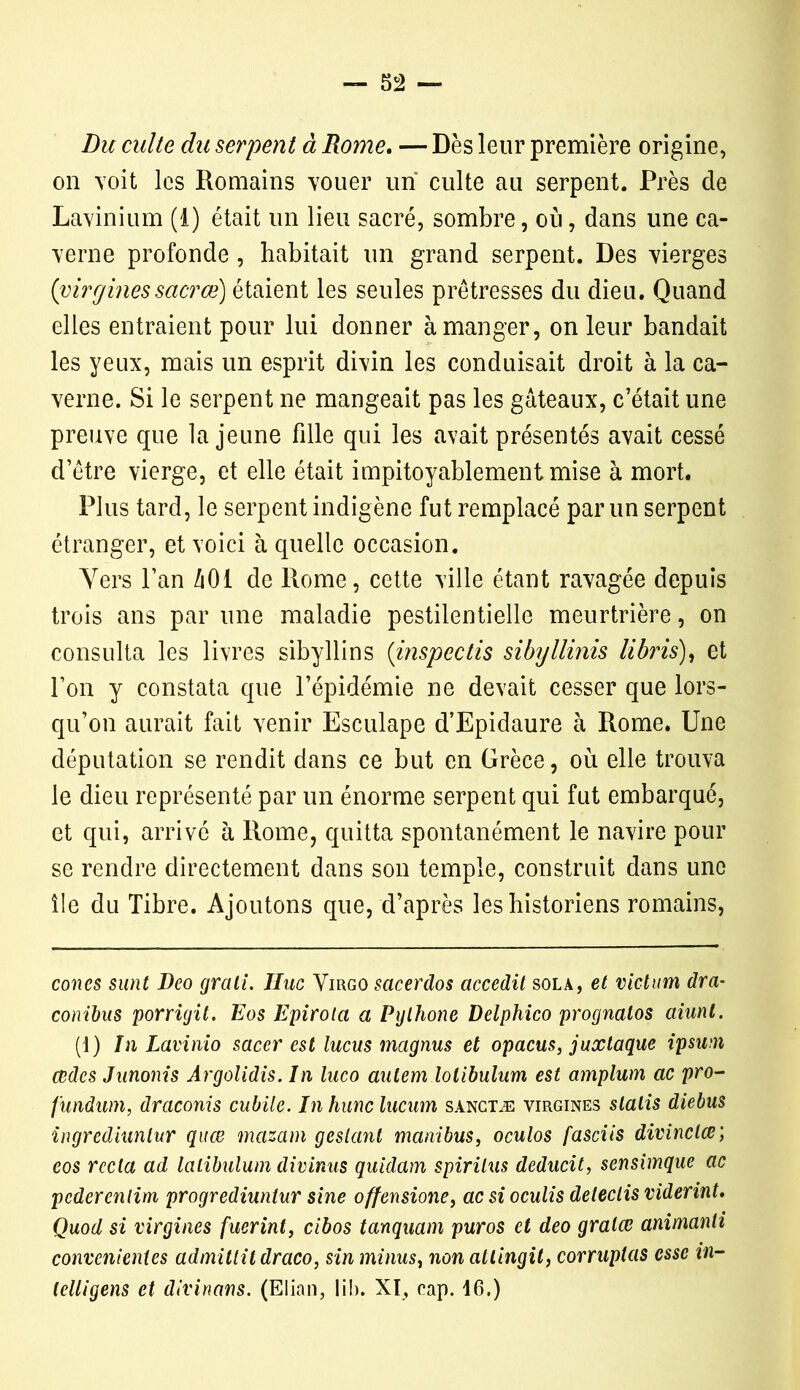 Du culte du serpent à Rome. — Dès leur première origine, on voit les Romains vouer un culte au serpent. Près de Lavinium (1) était un lieu sacré, sombre, où, dans une ca- verne profonde , habitait un grand serpent. Des vierges {virginessacrœ) étaient les seules prêtresses du dieu. Quand elles entraient pour lui donner à manger, on leur bandait les yeux, mais un esprit divin les conduisait droit à la ca- verne. Si le serpent ne mangeait pas les gâteaux, c’était une preuve que la jeune fille qui les avait présentés avait cessé d’être vierge, et elle était impitoyablement mise à mort. Plus tard, le serpent indigène fut remplacé par un serpent étranger, et voici à quelle occasion. Vers l’an /iOl de Rome, cette ville étant ravagée depuis trois ans par une maladie pestilentielle meurtrière, on consulta les livres sibyllins (inspectis sibyllinis H bris), et l’on y constata que l’épidémie ne devait cesser que lors- qu’on aurait fait venir Esculape d’Epidaure à Rome. Une députation se rendit dans ce but en Grèce, où elle trouva le dieu représenté par un énorme serpent qui fut embarqué, et qui, arrivé à Rome, quitta spontanément le navire pour se rendre directement dans son temple, construit dans une île du Tibre. Ajoutons que, d’après les historiens romains, cônes sunt Deo grali. IIuc Virgo sacerdos accedit sola, et victum dra- conibus porrigit. Eos Epirola a Pylhone Delphico prognatos aiunt. (1) In Lavinio sacer est lucus mcignus et opacus, juxtaque ipsum œdes Junonis Argolidis. In luco autem lolibulum est amplum ac pro- fundum, drctconis oublie. In hune lucum sanctæ virgines slalis diebus ingrediunlur quæ mazam geslant manibus, oculos fasciis divinclœ; eos recta ad lalibulum divinus quidam spirilus deducit, sensimque ac pederentim progvediuntur sine offensione, ac si oculis deleclis viderint. Quod si virgines fuerint, cibos tanquam puros et deo gralœ animanli convcnientes admittildraco, sin minus, non attingit, conuptas esse in- lelligens et divinans. (Elian, lib. XI, cap. 16.)