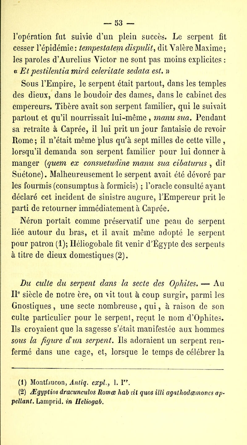 l’opération fut survie d’un plein succès. Le serpent fit cesser l’épidémie: tempestatem dispulit, dit ValcreMaxime; les paroles d’Aurelius Victor ne sont pas moins explicites : « Et pestilentiel mira celeritate sedata est. » Sous l’Empire, le serpent était partout, dans les temples des dieux, dans le boudoir des dames, dans le cabinet des empereurs. Tibère avait son serpent familier, qui le suivait partout et qu’il nourrissait lui-même , manu sua. Pendant sa retraite à Caprée, il lui prit un jour fantaisie de revoir Rome ; il n’était même plus qu'à sept milles de cette ville , lorsqu’il demanda son serpent familier pour lui donner à manger (quem ex consuetudine manu sua cibaturus , dit Suétone). Malheureusement le serpent avait été dévoré par les fourmis (consumptus à formicis) ; l’oracle consulté ayant déclaré cet incident de sinistre augure, l’Empereur prit le parti de retourner immédiatement à Caprée. Néron portait comme préservatif une peau de serpent liée autour du bras, et il avait même adopté le serpent pour patron (1); Héliogobale fit venir d'Égypte des serpents à titre de dieux domestiques (2). Du culte du serpent dans la secte des Ophites. — Au IIe siècle de notre ère, on vit tout à coup surgir, parmi les Gnostiques, une secte nombreuse, qui, à raison de son culte particulier pour le serpent, reçut le nom d’Ophites. Ils croyaient que la sagesse s’était manifestée aux hommes sous la figure dun serpent. Ils adoraient un serpent ren- fermé dans une cage, et, lorsque le temps de célébrer la (1) Montfaucon, Anliq. expi., 1. Pr. (2) Ægyptios dracunculos Romœ hdb ni quos illi agaihodœmoncs ap- pellant. Lamprich in Heliogab.