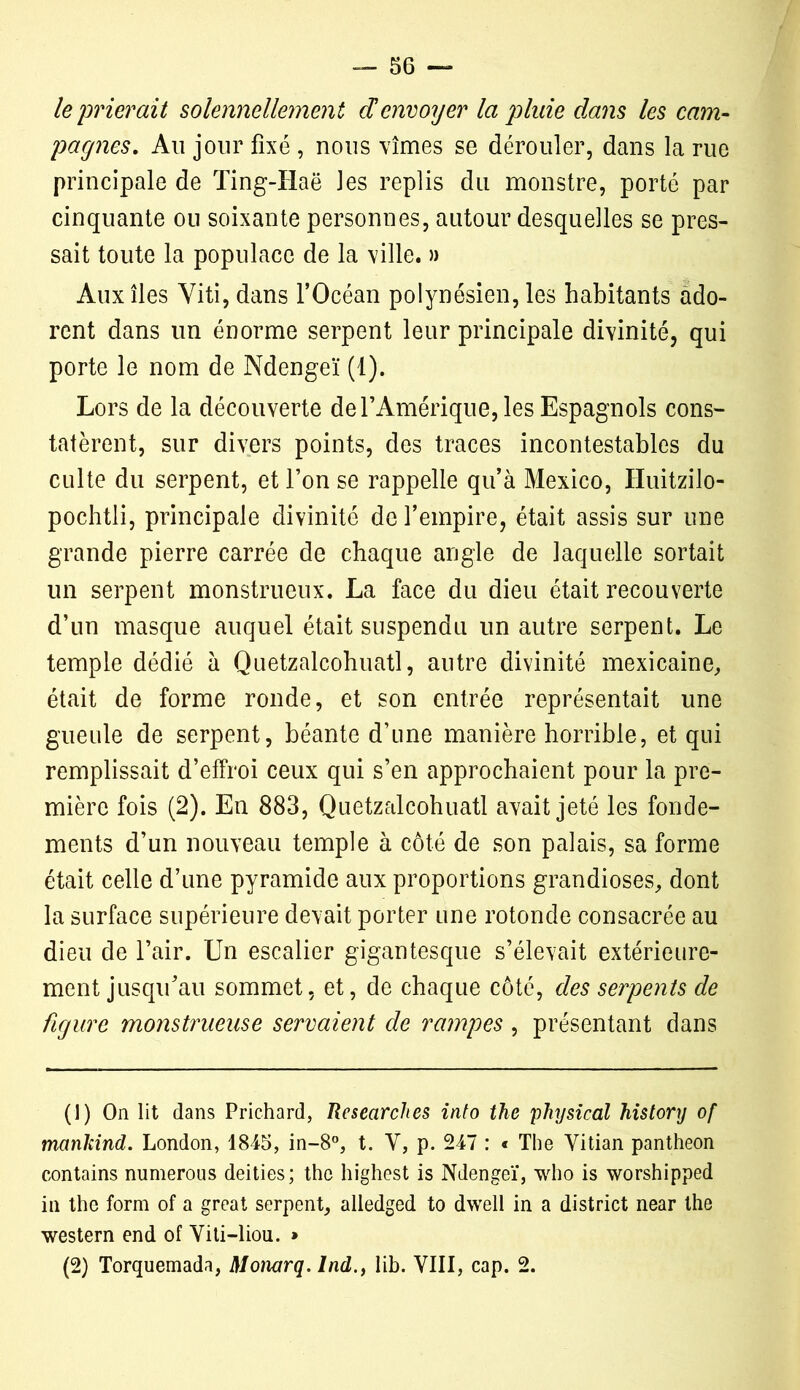 le prierait solennellement denvoyer la pluie dans les cam- pagnes. Au jour fixé , nous vîmes se dérouler, dans la rue principale de Ting-TIaë les replis du monstre, porté par cinquante ou soixante personnes, autour desquelles se pres- sait toute la populace de la ville. » Aux îles Yiti, dans l’Océan polynésien, les habitants ado- rent dans un énorme serpent leur principale divinité, qui porte le nom de Ndengeï (1). Lors de la découverte de l’Amérique, les Espagnols cons- tatèrent, sur divers points, des traces incontestables du culte du serpent, et l’on se rappelle qu’à Mexico, Huitzilo- pochtli, principale divinité de l’empire, était assis sur une grande pierre carrée de chaque angle de laquelle sortait un serpent monstrueux. La face du dieu était recouverte d’un masque auquel était suspendu un autre serpent. Le temple dédié à Quetzalcohuatl, autre divinité mexicaine, était de forme ronde, et son entrée représentait une gueule de serpent, béante d’une manière horrible, et qui remplissait d’effroi ceux qui s’en approchaient pour la pre- mière fois (2). En 883, Quetzalcohuatl avait jeté les fonde- ments d’un nouveau temple à côté de son palais, sa forme était celle d’une pyramide aux proportions grandioses, dont la surface supérieure devait porter une rotonde consacrée au dieu de l’air. Un escalier gigantesque s’élevait extérieure- ment jusqu’au sommet, et, de chaque côté, des serpents de figure monstrueuse servaient de rampes , présentant dans (!) On lit dans Prichard, Researches into tkc physical Jiistory of manlcind. London, 1845, in-8°, t. Y, p. 247 : « The Yitian panthéon contains numerous deities; the highest is Ndengeï, who is worshipped in the form of a great serpent, alledged to dwell in a district near the western end of Yiti-liou. » (2) Torquemada, Monarq. Ind., lib. VIII, cap. 2.