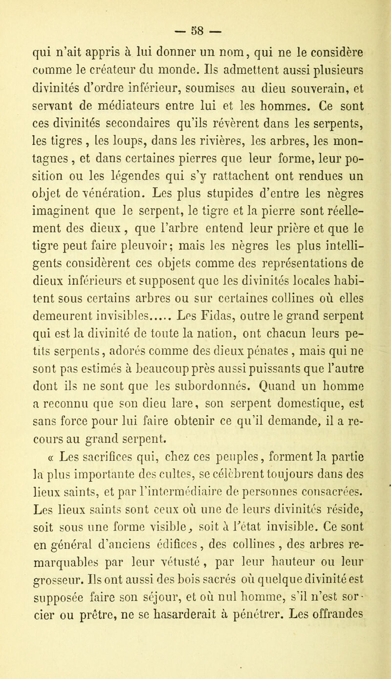 qui n’ait appris à lui donner un nom, qui ne le considère comme le créateur du monde. Ils admettent aussi plusieurs divinités d’ordre inférieur, soumises au dieu souverain, et servant de médiateurs entre lui et les hommes. Ce sont ces divinités secondaires qu’ils révèrent dans les serpents, les tigres , les loups, dans les rivières, les arbres, les mon- tagnes , et dans certaines pierres que leur forme, leur po- sition ou les légendes qui s’y rattachent ont rendues un objet de vénération. Les plus stupides d’entre les nègres imaginent que le serpent, le tigre et la pierre sont réelle- ment des dieux , que l’arbre entend leur prière et que le tigre peut faire pleuvoir; mais les nègres les plus intelli- gents considèrent ces objets comme des représentations de dieux inférieurs et supposent que les divinités locales habi- tent sous certains arbres ou sur certaines collines où elles demeurent invisibles Les Fidas, outre le grand serpent qui est la divinité de toute la nation, ont chacun leurs pe- tits serpents, adorés comme des dieux pénates, mais qui ne sont pas estimés à beaucoup près aussi puissants que l’autre dont ils ne sont que les subordonnés. Quand un homme a reconnu que son dieu lare, son serpent domestique, est sans force pour lui faire obtenir ce qu’il demande, il a re- cours au grand serpent. « Les sacrifices qui, chez ces peuples, forment la partie la plus importante des cultes, se célèbrent toujours dans des lieux saints, et par l’intermédiaire de personnes consacrées. Les lieux saints sont ceux où une de leurs divinités réside, soit sous une forme visible, soit à Tétât invisible. Ce sont en général d’anciens édifices, des collines , des arbres re- marquables par leur vétusté , par leur hauteur ou leur grosseur. Ils ont aussi des bois sacrés où quelque divinité est supposée faire son séjour, et où nul homme, s’il n’est sor- cier ou prêtre, ne se hasarderait à pénétrer. Les offrandes