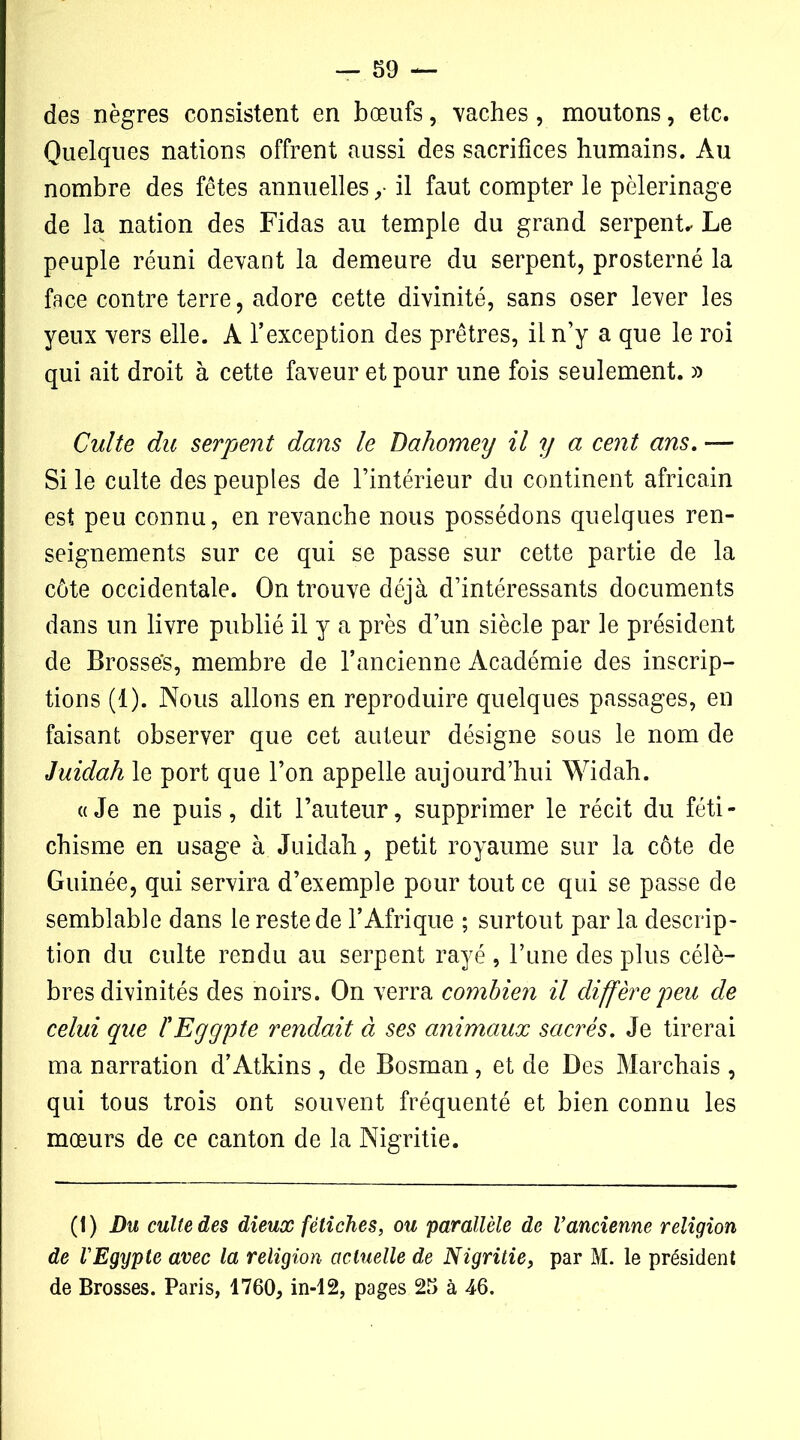 des nègres consistent en bœufs, vaches, moutons, etc. Quelques nations offrent aussi des sacrifices humains. Au nombre des fêtes annuelles ,■ il faut compter le pèlerinage de la nation des Fidas au temple du grand serpent. Le peuple réuni devant la demeure du serpent, prosterné la face contre terre, adore cette divinité, sans oser lever les yeux vers elle. A l’exception des prêtres, il n’y a que le roi qui ait droit à cette faveur et pour une fois seulement. » Culte du serpent dans le Dahomey il y a cent ans. — Si le culte des peuples de l’intérieur du continent africain est peu connu, en revanche nous possédons quelques ren- seignements sur ce qui se passe sur cette partie de la côte occidentale. On trouve déjà d’intéressants documents dans un livre publié il y a près d’un siècle par le président de Brosses, membre de l’ancienne Académie des inscrip- tions (1). Nous allons en reproduire quelques passages, en faisant observer que cet auteur désigne sous le nom de Juidah le port que l’on appelle aujourd’hui Widah. «Je ne puis, dit l’auteur, supprimer le récit du féti- chisme en usage à Juidah, petit royaume sur la côte de Guinée, qui servira d’exemple pour tout ce qui se passe de semblable dans le reste de l’Afrique ; surtout par la descrip- tion du culte rendu au serpent rayé , l’une des plus célè- bres divinités des noirs. On verra combien il diffère peu de celui que fEyypte rendait à ses animaux sacrés. Je tirerai ma narration d’Atkins , de Bosman, et de Des Marchais , qui tous trois ont souvent fréquenté et bien connu les mœurs de ce canton de la Nigritie. (1) Du culte des dieux fétiches, ou parallèle de l’ancienne religion de l’Egypte avec la religion actuelle de Nigritie, par M. le président de Brosses. Paris, 1760, in-12, pages 25 à 46.