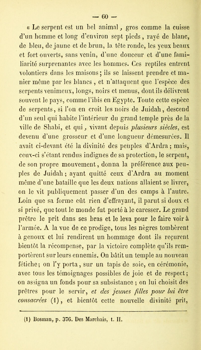 « Le serpent est un bel animal, gros comme la cuisse d’un homme et long d’environ sept pieds, rayé de blanc, de bleu, de jaune et de brun, la tête ronde, les yeux beaux et fort ouverts, sans venin, d’une douceur et d’une fami- liarité surprenantes avec les hommes. Ces reptiles entrent volontiers dans les maisons; ils se laissent prendre et ma- nier même par les blancs , et n’attaquent que l’espèce des serpents venimeux, longs, noirs et menus, dont ils délivrent souvent le pays, comme l’ibis en Egypte. Toute cette espèce de serpents, si l’on en croit les noirs de Juidah, descend d’un seul qui habite l’intérieur du grand temple près de la ville de Shabi, et qui., vivant depuis plusieurs siècles, est devenu d’une grosseur et d’une longueur démesurées. Il avait ci-devant été la divinité des peuples d’Ardra ; mais, ceux-ci s’étant rendus indignes de sa protection, le serpent, de son propre mouvement, donna la préférence aux peu- ples de Juidah ; ayant quitté ceux d’Ardra au moment même d’une bataille que les deux nations allaient se livrer, on le vit publiquement passer d’un des camps à l’autre. Loin que sa forme eût rien d’effrayant, il parut si doux et si privé, que tout le monde fut porté à le caresser. Le grand prêtre le prit dans ses bras et le leva pour le faire voir à l’armée. A la vue de ce prodige, tous les nègres tombèrent à genoux et lui rendirent un hommage dont iis reçurent bientôt la récompense, par la victoire complète qu’ils rem- portèrent sur leurs ennemis. On bâtit un temple au nouveau fétiche; on l’y porta, sur un tapis de soie, en cérémonie, avec tous les témoignages possibles de joie et de respect ; on assigna un fonds pour sa subsistance ; on lui choisit des prêtres pour le servir, et des jeunes filles pour lui être consacrées (1), et bientôt cette nouvelle divinité prit, (1) Bosman, p. 37G. Des Marchais, t. II.