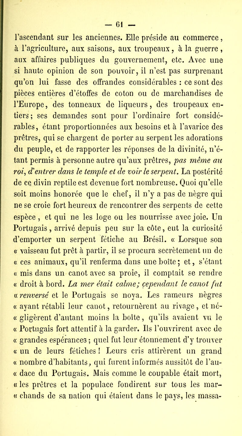 l’ascendant sur les anciennes. Elle préside au commerce, à l’agriculture, aux saisons, aux troupeaux, à la guerre , aux affaires publiques du gouvernement, etc. Avec une si haute opinion de son pouvoir, il n’est pas surprenant qu’on lui fasse des offrandes considérables : ce sont des pièces entières d’étoffes de coton ou de marchandises de l’Europe, des tonneaux de liqueurs, des troupeaux en- tiers; ses demandes sont pour l’ordinaire fort considé- rables, étant proportionnées aux besoins et à l’avarice des prêtres, qui se chargent de porter au serpent les adorations du peuple, et de rapporter les réponses de la divinité, n’é- tant permis à personne autre qu’aux prêtres, pas même au roi, d'entrer dans le temple et de voir le serpent, La postérité de ce. divin reptile est devenue fort nombreuse. Quoi qu’elle soit moins honorée que le chef, il n’y a pas de nègre qui ne se croie fort heureux de rencontrer des serpents de cette espèce , et qui ne les loge ou les nourrisse avec joie. Un Portugais, arrivé depuis peu sur la côte, eut la curiosité d’emporter un serpent fétiche au Brésil, « Lorsque son ce vaisseau fut prêt à partir, il se procura secrètement un de « ces animaux, qu’il renferma dans une boîte; et, s’étant « mis dans un canot avec sa proie, il comptait se rendre « droit à bord. La mer était calme; cependant le canot fut a renversé et le Portugais se noya. Les rameurs nègres « ayant rétabli leur canot, retournèrent au rivage, et né- « gligèrent d’autant moins la boîte, qu’ils avaient vu le cc Portugais fort attentif à la garder. Us l’ouvrirent avec de « grandes espérances ; quel fut leur étonnement d’y trouver « un de leurs fétiches ! Leurs cris attirèrent un grand « nombre d’habitants, qui furent informés aussitôt de l’au- cc dace du Portugais. Mais comme le coupable était mort, « les prêtres et la populace fondirent sur tous les mar- te chauds de sa nation qui étaient dans le pays, les massa-