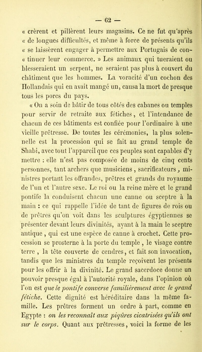 « crèrent et pillèrent leurs magasins. Ce ne fut qu'après cc de longues difficultés, et même à force de présents qu'ils « se laissèrent engager à permettre aux Portugais de con- « tinuer leur commerce. » Les animaux qui tueraient ou blesseraient un serpent, ne seraient pas plus à couvert du châtiment que les hommes. La voracité d’un cochon des Hollandais qui en avait mangé un, causa la mort de presque tous les porcs du pays. « On a soin de bâtir de tous côtés des cabanes ou temples pour servir de retraite aux fétiches, et l’intendance de chacun de ces bâtiments est confiée pour l’ordinaire à une vieille prêtresse. De toutes les cérémonies, la plus solen- nelle est la procession qui se fait au grand temple de Shabi, avec tout l’appareil que ces peuples sont capables d’y mettre : elle n'est pas composée de moins de cinq cents personnes, tant archers que musiciens , sacrificateurs, mi- nistres portant les offrandes, prêtres et grands du royaume de l’un et l’autre sexe. Le roi ou la reine mère et le grand pontife la conduisent chacun une canne ou sceptre à la main : ce qui rappelle l’idée de tant de figures de rois ou de prêtres qu’on voit dans les sculptures égyptiennes se présenter devant leurs divinités, ayant à la main le sceptre antique , qui est une espèce de canne à crochet. Cette pro- cession se prosterne à la porte du temple , le visage contre terre , la tête couverte de cendres, et fait son invocation, tandis que les ministres du temple reçoivent les présents pour les offrir à la divinité. Le grand sacerdoce donne un pouvoir presque égal à l’autorité royale, dans l’opinion où l’on est que le pontife converse familièrement avec le grand fétiche. Cette dignité est héréditaire dans la même fa- mille. Les prêtres forment un ordre à part, comme en Egypte : on les reconnaît aux piqûres cicatrisées qu ils ont sur le corps. Quant aux prêtresses, voici la forme de les