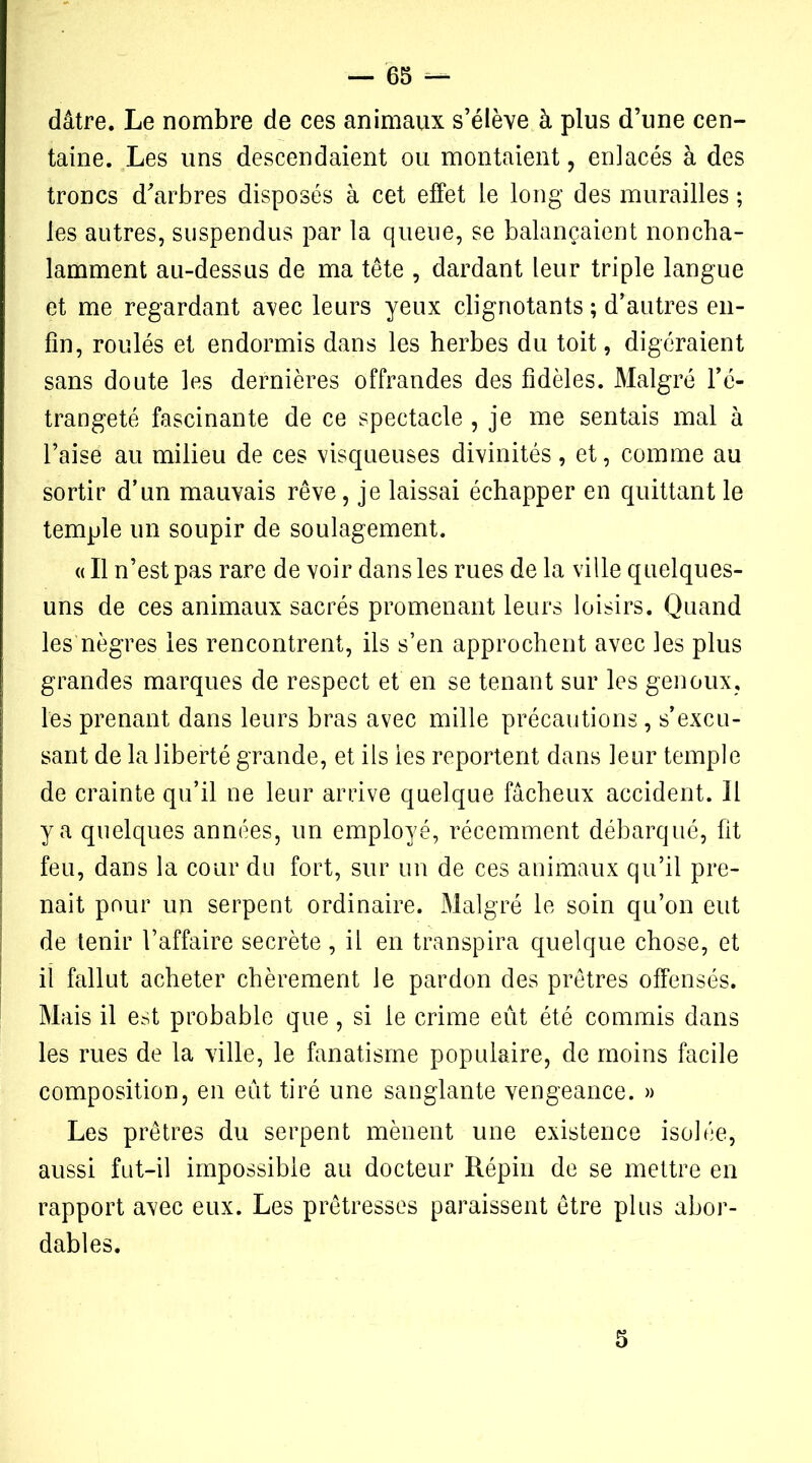 dâtre. Le nombre de ces animaux s’élève à plus d’une cen- taine. Les uns descendaient ou montaient, enlacés à des troncs d’arbres disposés à cet effet le long des murailles ; les autres, suspendus par la queue, se balançaient noncha- lamment au-dessus de ma tête , dardant leur triple langue et me regardant avec leurs yeux clignotants ; d’autres en- fin, roulés et endormis dans les herbes du toit, digéraient sans doute les dernières offrandes des fidèles. Malgré l’é- trangeté fascinante de ce spectacle , je me sentais mal à l’aise au milieu de ces visqueuses divinités , et, comme au sortir d’un mauvais rêve, je laissai échapper en quittant le temple un soupir de soulagement. « Il n’est pas rare de voir dans les rues de la ville quelques- uns de ces animaux sacrés promenant leurs loisirs. Quand les nègres les rencontrent, ils s’en approchent avec les plus grandes marques de respect et en se tenant sur les genoux, les prenant dans leurs bras avec mille précautions, s’excu- sant de la liberté grande, et ils les reportent dans leur temple de crainte qu’il ne leur arrive quelque fâcheux accident. Il y a quelques années, un employé, récemment débarqué, fit feu, dans la cour du fort, sur un de ces animaux qu’il pre- nait pour un serpent ordinaire. Malgré le soin qu’on eut de tenir l’affaire secrète, il en transpira quelque chose, et il fallut acheter chèrement le pardon des prêtres offensés. Mais il est probable que, si le crime eût été commis dans les rues de la ville, le fanatisme populaire, de moins facile composition, en eût tiré une sanglante vengeance. » Les prêtres du serpent mènent une existence isolée, aussi fut-il impossible au docteur Répin de se mettre en rapport avec eux. Les prêtresses paraissent être plus abor- dables. 5