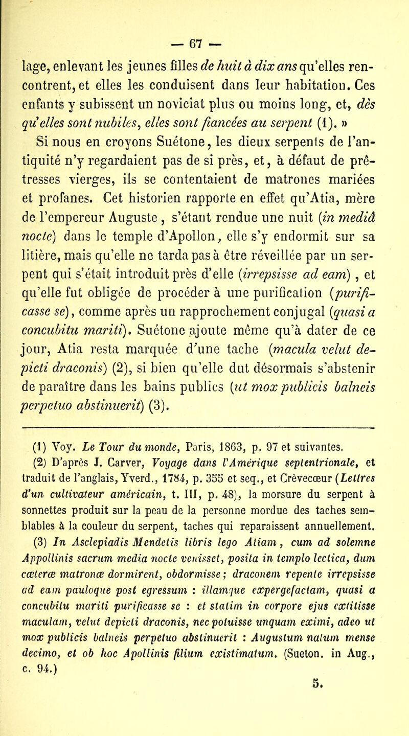 lage, enlevant les jeunes filles de huit à dix ans qu’elles ren- contrent, et elles les conduisent dans leur habitation. Ces enfants y subissent un noviciat plus ou moins long, et, dès quelles sont nubiles, elles sont fiancées au serpent (1). » Si nous en croyons Suétone, les dieux serpents de l'an- tiquité n’y regardaient pas de si près, et, à défaut de prê- tresses vierges, ils se contentaient de matrones mariées et profanes. Cet historien rapporte en effet qu’Àtia, mère de l’empereur Auguste , s’étant rendue une nuit {in mediâ nocte) dans le temple d’Apollon, elle s’y endormit sur sa litière, mais qu’elle ne tarda pas à être réveillée par un ser- pent qui s’était introduit près d’elle (irrepsisse ad eam) , et qu’elle fut obligée de procéder à une purification (purif- casse se), comme après un rapprochement conjugal [quasi a concubitu maritï), Suétone ajoute même qu’à dater de ce jour, Atia resta marquée d'une tache [macula velut de- picti draconis) (2), si bien qu’elle dut désormais s’abstenir de paraître dans les bains publics [ut mox publicis balneis perpetuo abstinueriî) (3). (1) Voy. Le Tour du monde, Paris, 1863, p. 97 et suivantes. (2) D’après J. Car ver, Voyage dans l'Amérique septentrionale, et traduit de l’anglais, Yverd., 1784, p. 363 et seq., et Crèvecœur (Lettres d’un cultivateur américain, t. III, p. 48), la morsure du serpent à sonnettes produit sur la peau de la personne mordue des taches sem- blables à la couleur du serpent, taches qui reparaissent annuellement. (3) In Âsclepiadis Mendetis libris lego Âiiam, cum ad solemne Appollinis sacrum media nocte venissct, posita in tcmplo leclica, dum cœterœ matronæ dormirent, obdormisse ; draconem repente irrepsisse ad eam pauloque post egressum : illamque expergefactam, quasi a concubitu marili purificasse se : et slalim in corpore ejus cxtilisse maculam, velut dcpicli draconis, necpoluisse unquam eximi, adeo ut mox publicis balneis perpetuo abslinuerit : Auguslum nalum mense decimo, et ob hoc Apollinis filium existimaium. (Sueton. in Aug., c. 94.) 5.