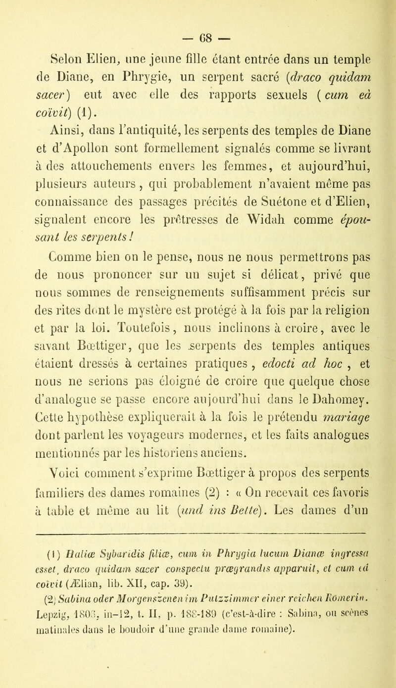 Selon Elien, une jeune fille étant entrée dans un temple de Diane, en Phrygie, un serpent sacré (draco quidam sacer) eut avec elle des rapports sexuels ( cum eà coïvit) (1). Ainsi, dans l'antiquité, les serpents des temples de Diane et d’Apollon sont formellement signalés comme se livrant à des attouchements envers les femmes, et aujourd’hui, plusieurs auteurs , qui probablement n’avaient même pas connaissance des passages précités de Suétone et d’Elien, signalent encore les prêtresses de Widah comme épou- sant les serpents ! Comme bien on le pense, nous ne nous permettrons pas de nous prononcer sur un sujet si délicat, privé que nous sommes de renseignements suffisamment précis sur des rites dont le mystère est protégé à la fois par la religion et par la loi. Toutefois, nous inclinons à croire, avec le savant Bœttiger, que les .serpents des temples antiques étaient dressés à certaines pratiques , edocti ad hoc , et nous ne serions pas éloigné de croire que quelque chose d’analogue se passe encore au jourd’hui dans le Dahomey. Cette hypothèse expliquerait à la fois le prétendu mariage dont parlent les voyageurs modernes, et les faits analogues mentionnés par les historiens anciens. Voici comment s'exprime Bœttiger à propos des serpents familiers des dames romaines (2) : « On recevait ces favoris à table et même au lit (und ins Bette). Les dames d’un (î) Baliœ Sybaridis fdiœ, cum in Phrygia lucum Dianœ ingressa essett draco quidam sacer conspecLu prœgrandis apparuit, et cum ta coïvit (Ælian, lib. XII, cap. 39). (2) Sabina oder Morgenszenenim Puùmmmer einer reichenRomerin. Lepzig, 1805, in-12, t. II, p. 188-189 (c’est-à-dire : Sabina, ou scènes matinales dans le boudoir d’une grande dame romaine).