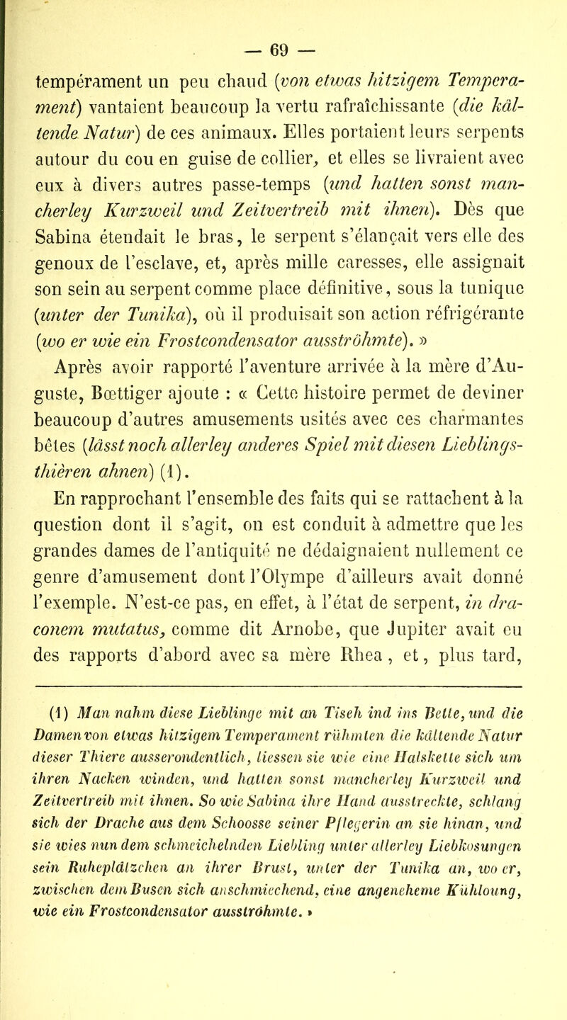 tempérament un peu chaud [von etwas hitzigem Tempéra- ment) vantaient beaucoup la vertu rafraîchissante (die kâl- tende Natur) de ces animaux. Elles portaient leurs serpents autour du cou en guise de collier,, et elles se livraient avec eux à divers autres passe-temps [und hatten sonst man- cherley Kurzweil und Zeitvertreib mit ihnen). Dès que Sabina étendait le bras, le serpent s’élancait vers elle des genoux de l’esclave, et, après mille caresses, elle assignait son sein au serpent comme place définitive , sous la tunique (unter der Tunika), où il produisait son action réfrigérante (wo er voie ein Frostcondensator ausstrôhmte). » Après avoir rapporté l’aventure arrivée à la mère d’Au- guste, Bœttiger ajoute : ce Cette histoire permet de deviner beaucoup d’autres amusements usités avec ces charmantes bêtes [lâsst noch aller ley anderes Spiel mitdiesen Lieblings- thièren ahnen) (1). En rapprochant l’ensemble des faits qui se rattachent à la question dont il s’agit, on est conduit à admettre que les grandes dames de l’antiquité ne dédaignaient nullement ce genre d’amusement dont l’Olympe d’ailleurs avait donné l’exemple. N’est-ce pas, en effet, à l’état de serpent, in dra- conem mutatus, comme dit Arnobe, que Jupiter avait eu des rapports d’abord avec sa mère Rhea, et, plus tard, (1 ) Man nahm diese Lieblinge mit an Tiseh ind ins Belle, und die Damenvon elwas hitzigem Tempérament rühmten die kâltende Natvr dieser Thiere ausserondentlich, liessen sie wie eine Halsketle sich uni ihren Nacken winden, und hatten sonst manclierley Kurzweil und Zeitvertreib mit ihnen. So wie Sabina ihre Hand ausstreckte, schlang sich der Drache aus dem Schoosse seiner Pflegerin an sie hinan, und sie wies nun dem schmeichelnden Liebling unter allerley Liebkosungcn sein Ruhepldlzchen an ihrer Brusl, unter der Tunika an, woer, zwischen demBusen sich anschmicchend, eine angenelieme Kühloung, wie ein Frostcondensator ausstrôhmte. »