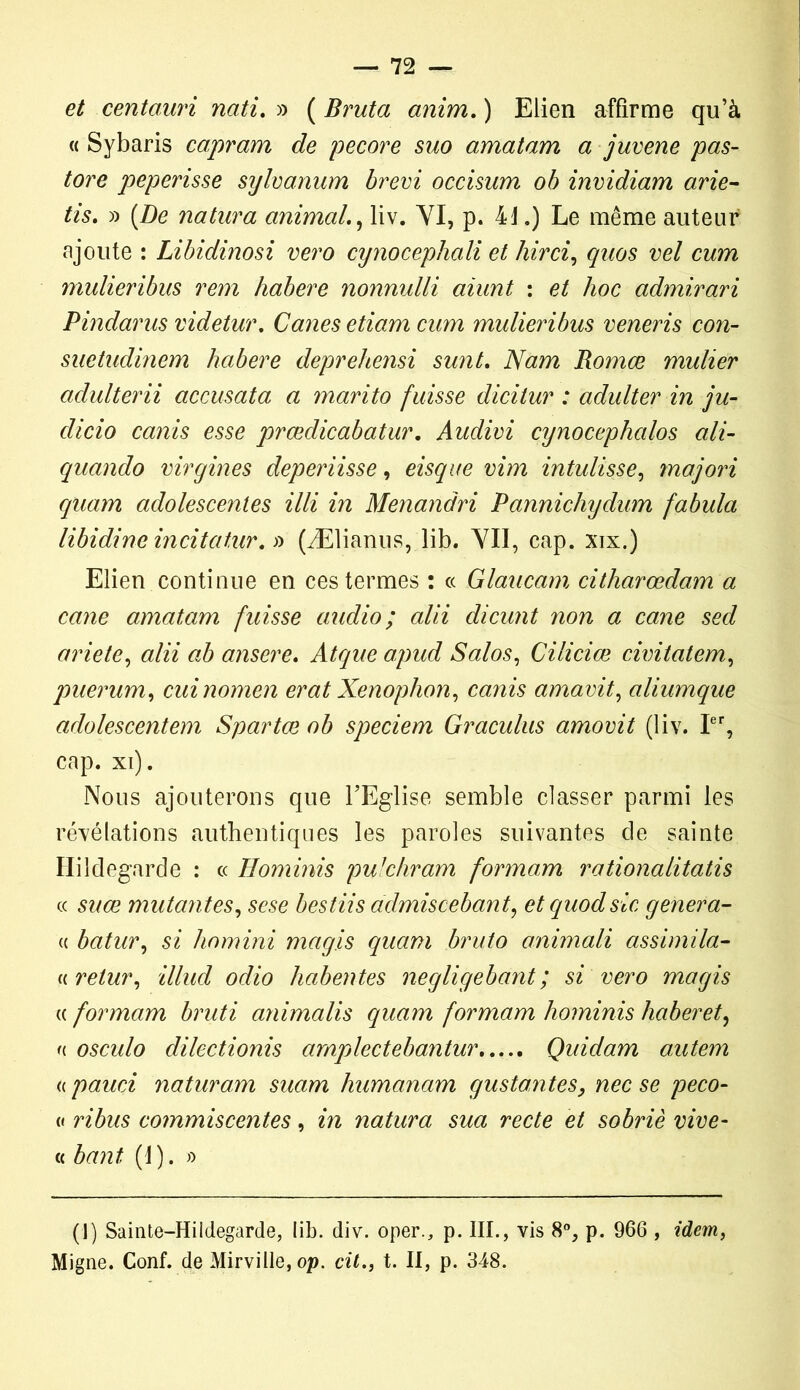 et centauri nati. » ( Bruta anim. ) Elien affirme qu’à « Sybaris capram de pecore suo amatam a juvene pas- tore peperisse sylvanum brevi occisum ob invidiam arie- tis. » (De natara animal., liv. VI, p. 41.) Le même auteur ajoute : Libidinosi vero cynocephali et hirci, quos vel cum mulieribus rem habere nonnulli aiunt : et hoc admirari Pindarus videtur. Canes etiam cum mulieribus veneris cou- sue tudinem habere deprehensi sunt. Nam Romœ mulier aclulterii accusata a marito fuisse dicitur : adulter in ju- dicio canis esse prœdicabatur. Audivi cynocephalos ali- quando virgines deperiisse, eisque vim intulisse, majori quam adolescentes illi in Menandri Pannichydum fabula libidimindtatur.fi (Ælianus, lib. VII, cap. xix.) Elien continue en ces termes : « Glaucam citharœdam a cane amatam fuisse audio; alii dicunt non a cane sed ariete, alii ab ansere, Atque apud Salos, Ciliciœ civitatem, puerum, cuinomen erat Xenophon, canis amavit, aliumque adolescentem Spartœ ob speciem Graculus amovit (liv. Ier, cap. xi). Nous ajouterons que l’Eglise semble classer parmi les révélations authentiques les paroles suivantes de sainte Hildegarde : ce Hominis pulchram formam rationalitatis « suce mutantes, sese bestiis admiscebant, etquodsic généra- « batur, si homini mag.is quam bruto animali assimila- « retur, illud odio habentes negligebant ; si vero magis (( formam bruti animalis quam formam hominis haberet, u osculo dilectionis amplectebantur Quidam a,utem « pauci naturam suam humanam gustantes, nec se peco- a ribus commiscentes, in natura sua recte et sobriè vive- ci bant (1). » (!) Sainte-Hildegarde, lib. div. oper., p. III., vis 8°, p. 966 , idem, Migne. Conf. de Mirville, op. cil., t. II, p. 348.