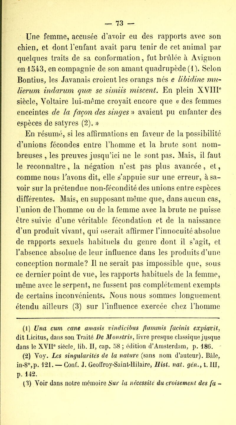 Une femme, accusée d’avoir eu des rapports avec son chien, et dont l’enfant avait paru tenir de cet animal par quelques traits de sa conformation, fut brûlée à Avignon en 1543, en compagnie de son amant quadrupède (1). Selon Bontius, les Javanais croient les orangs nés e libidine mu- lierum indarum quæ se simiis miscent. En plein XVIIIe siècle, Voltaire lui-mème croyait encore que « des femmes enceintes de la façon des singes » avaient pu enfanter des espèces de satyres (2). » En résumé, si les affirmations en faveur de la possibilité d’unions fécondes entre l’homme et la brute sont nom- breuses , les preuves jusqu’ici ne le sont pas. Mais, il faut le reconnaître, la négation n’est pas plus avancée, et, comme nous l’avons dit, elle s’appuie sur une erreur, à sa- voir sur la prétendue non-fécondité des unions entre espèces différentes. Mais, en supposant même que, dans aucun cas, l’union de l’homme ou de la femme avec la brute ne puisse être suivie d’une véritable fécondation et de la naissance d’un produit vivant, qui oserait affirmer l’innocuité absolue de rapports sexuels habituels du genre dont il s’agit, et l’absence absolue de leur influence dans les produits d’une conception normale? Il ne serait pas impossible que, sous ce dernier point de vue, les rapports habituels de la femme, même avec le serpent, ne fussent pas complètement exempts de certains inconvénients. Nous nous sommes longuement étendu ailleurs (3) sur l’influence exercée chez l’homme (1) Una cum cane amasis vindicibus flammis facinis expiavit, dit Licitus, dans son Traité De Monslris, livre presque classique jusque dans le XVIIe siècle, lib. II, cap. S8 ; édition d’Amsterdam, p. 186. (2) Voy. Les singularités de la nature (sans nom d’auteur). Bâle, in-8°,p. 121. — Gonf. J. Geofïroy-Saint-Hilaire, Hist. nat. gén., t. III, p. 142. (3) Voir dans notre mémoire Sur la nécessité du croisement des fa -