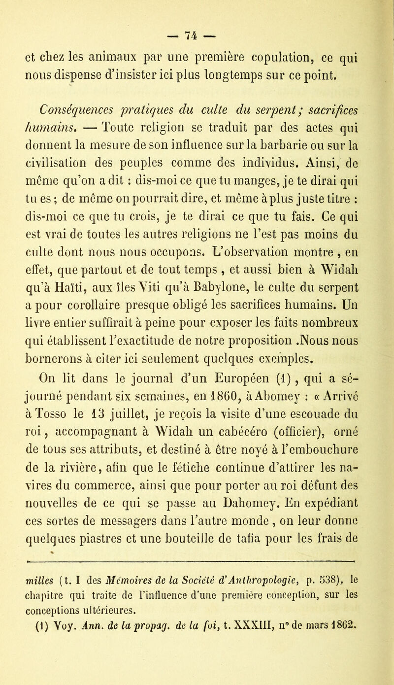 et chez les animaux par une première copulation, ce qui nous dispense d’insister ici plus longtemps sur ce point. Conséquences pratiques du culte du serpent ; sacrifices humains. — Toute religion se traduit par des actes qui donnent la mesure de son influence sur la barbarie ou sur la civilisation des peuples comme des individus. Ainsi, de même qu’on a dit : dis-moi ce que tu manges, je te dirai qui tu es ; de même on pourrait dire, et même à plus juste titre : dis-moi ce que tu crois, je te dirai ce que tu fais. Ce qui est vrai de toutes les autres religions ne l’est pas moins du culte dont nous nous occupons. L'observation montre , en effet, que partout et de tout temps , et aussi bien à Widali qu’à Haïti, aux îles Yiti qu’à Babylone, le culte du serpent a pour corollaire presque obligé les sacrifices humains. Un livre entier suffirait à peine pour exposer les faits nombreux qui établissent Inexactitude de notre proposition .Nous nous bornerons à citer ici seulement quelques exemples. On lit dans le journal d’un Européen (1), qui a sé- journé pendant six semaines, en 1860, àAbomey : «Arrivé àTosso le 13 juillet, je reçois la visite d’une escouade du roi, accompagnant à Widah un cabécéro (officier), orné de tous ses attributs, et destiné à être noyé à l’embouchure de la rivière, afin que le fétiche continue d’attirer les na- vires du commerce, ainsi que pour porter au roi défunt des nouvelles de ce qui se passe au Dahomey. En expédiant ces sortes de messagers dans l’autre monde , on leur donne quelques piastres et une bouteille de tafia pour les frais de milles (t. I des Mémoires de la Société d’Anthropologie, p. 538), le chapitre qui traite de l’influence d’une première conception, sur les conceptions ultérieures. (1) Yoy. Ann. de la propag. de la foi, t. XXXIII, n° de mars 18G2.