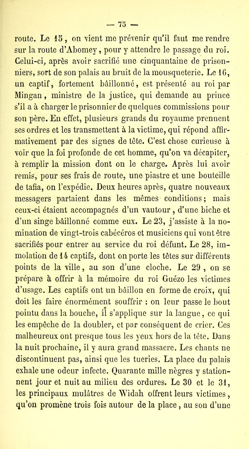 route. Le 15 , on vient me prévenir qu'il faut me rendre sur la route d’Abomey, pour y attendre le passage du roi. Celui-ci, après avoir sacrifié une cinquantaine de prison- niers, sort de son palais au bruit de la mousqueterie. Le 16, un captif, fortement bâillonné, est présenté au roi par Mingan, ministre de la justice, qui demande au prince s’il a à charger le prisonnier de quelques commissions pour son père. En effet, plusieurs grands du royaume prennent ses ordres et les transmettent à la victime, qui répond affir- mativement par des signes de tête. C’est chose curieuse à voir que la foi profonde de cet homme, qu’on va décapiter, à remplir la mission dont on le charge. Après lui avoir remis, pour ses frais de route, une piastre et une bouteille de tafia, on l’expédie. Deux heures après, quatre nouveaux messagers partaient dans les mêmes conditions ; mais ceux-ci étaient accompagnés d’un vautour , d’une biche et d’un singe bâillonné comme eux. Le 23, j’assiste à la no- mination de vingt-trois cabécéros et musiciens qui vont être sacrifiés pour entrer au service du roi défunt. Le 28, im- molation de 14 captifs, dont on porte les têtes sur différents points de la ville, au son d’une cloche. Le 29 , on se prépare à offrir à la mémoire du roi Guézo les victimes d’usage. Les captifs ont un bâillon en forme de croix, qui doit les faire énormément souffrir : on leur passe le bout pointu dans la bouche, il s’applique sur la langue, ce qui les empêche de la doubler, et par conséquent de crier. Ces malheureux ont presque tous les yeux hors de la tête. Dans la nuit prochaine, il y aura grand massacre. Les chants ne discontinuent pas, ainsi que les tueries. La place du palais exhale une odeur infecte. Quarante mille nègres y station- nent jour et nuit au milieu des ordures. Le 30 et le 31, les principaux mulâtres de Widah offrent leurs victimes, qu’on promène trois fois autour de la place, au son d’une