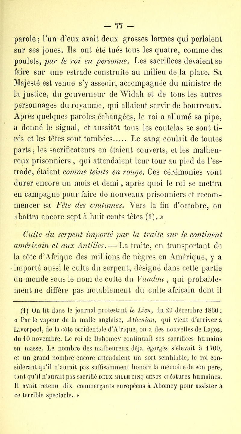parole; l’un d’eux avait deux grosses larmes qui perlaient sur ses joues. Ils ont été tués tous les quatre, comme des poulets, par le roi en personne. Les sacrifices devaient se taire sur une estrade construite au milieu de la place. Sa Majesté est venue s’y asseoir, accompagnée du ministre de la justice, du gouverneur de Widah et de tous les autres personnages du royaume, qui allaient servir de bourreaux. Après quelques paroles échangées, le roi a allumé sa pipe, a donné le signal, et aussitôt tous les coutelas se sont ti- rés et les têtes sont tombées Le sang coulait de toutes parts ; les sacrificateurs en étaient couverts, et les malheu- reux prisonniers , qui attendaient leur tour au pied de l’es- trade, étaient comme teints en rouge. Ces cérémonies vont durer encore un mois et demi, après quoi le roi se mettra en campagne pour faire de nouveaux prisonniers et recom- mencer sa Fête des coutumes. Vers la fin d’octobre, on abattra encore sept à huit cents têtes (1). » Culte du serpent importé par la traite sur le continent américain et aux Antilles. — La traite, en transportant de la côte d’Afrique des millions de nègres en Amérique, y a importé aussi le culte du serpent, désigné dans cette partie du monde sous le nom de culte du Vaudou , qui probable- ment ne diffère pas notablement du culte africain dont il (1) On lit dans le journal protestant le Lien, du 29 décembre 1860 : « Par le vapeur de la malle anglaise, Alhenian, qui vient d'arriver à Liverpool, de la côte occidentale d'Afrique, on a des nouvelles de Lagos, du 10 novembre. Le roi de Dahomey continuaft ses sacrifices humains en masse. Le nombre des malheureux déjà égorgés s'élevait à 1700, et un grand nombre encore attendaient un sort semblable, le roi con- sidérant qu'il n’aurait pas suffisamment honoré la mémoire de son père, tant qu’il n'aurait pas sacrifié deux mille cinq cents créatures humaines. Il avait retenu dix commerçants européens à Abomey pour assister à ce terrible spectacle. »