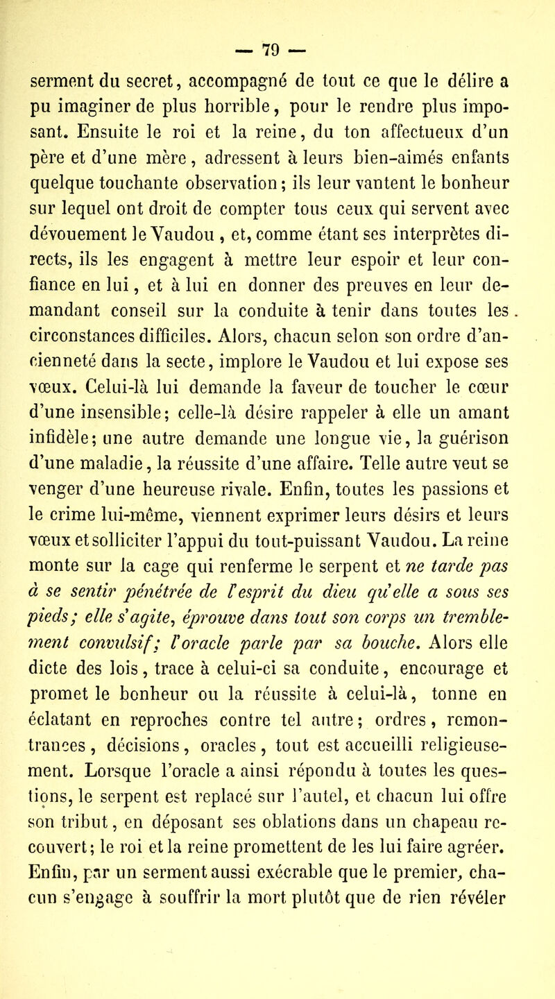 serment du secret, accompagné de tout ce que le délire a pu imaginer de plus horrible, pour le rendre pins impo- sant. Ensuite le roi et la reine, du ton affectueux d’un père et d’une mère, adressent à leurs bien-aimés enfants quelque touchante observation ; ils leur vantent le bonheur sur lequel ont droit de compter tous ceux qui servent avec dévouement le Vaudou , et, comme étant ses interprètes di- rects, ils les engagent à mettre leur espoir et leur con- fiance en lui, et à lui en donner des preuves en leur de- mandant conseil sur la conduite à tenir dans toutes les circonstances difficiles. Alors, chacun selon son ordre d’an- cienneté dans la secte, implore le Vaudou et lui expose ses vœux. Celui-là lui demande la faveur de toucher le cœur d’une insensible; celle-là désire rappeler à elle un amant infidèle; une autre demande une longue vie, la guérison d’une maladie, la réussite d’une affaire. Telle autre veut se venger d’une heureuse rivale. Enfin, toutes les passions et le crime lui-mème, viennent exprimer leurs désirs et leurs vœux et solliciter l’appui du tout-puissant Vaudou. La reine monte sur la cage qui renferme le serpent et ne tarde pas à se sentir pénétrée de F esprit du dieu quelle a sous ses pieds; elle s'agite, éprouve dans tout son corps un tremble- ment convulsif; l'oracle parle par sa bouche. Alors elle dicte des lois, trace à celui-ci sa conduite, encourage et promet le bonheur ou la réussite à celui-là, tonne en éclatant en reproches contre tel autre ; ordres, remon- trances , décisions, oracles , tout est accueilli religieuse- ment. Lorsque l’oracle a ainsi répondu à toutes les ques- tions, le serpent est replacé sur l’autel, et chacun lui offre son tribut, en déposant ses oblations dans un chapeau re- couvert; le roi et la reine promettent de les lui faire agréer. Enfin, par un serment aussi exécrable que le premier, cha- cun s’engage à souffrir la mort plutôt que de rien révéler