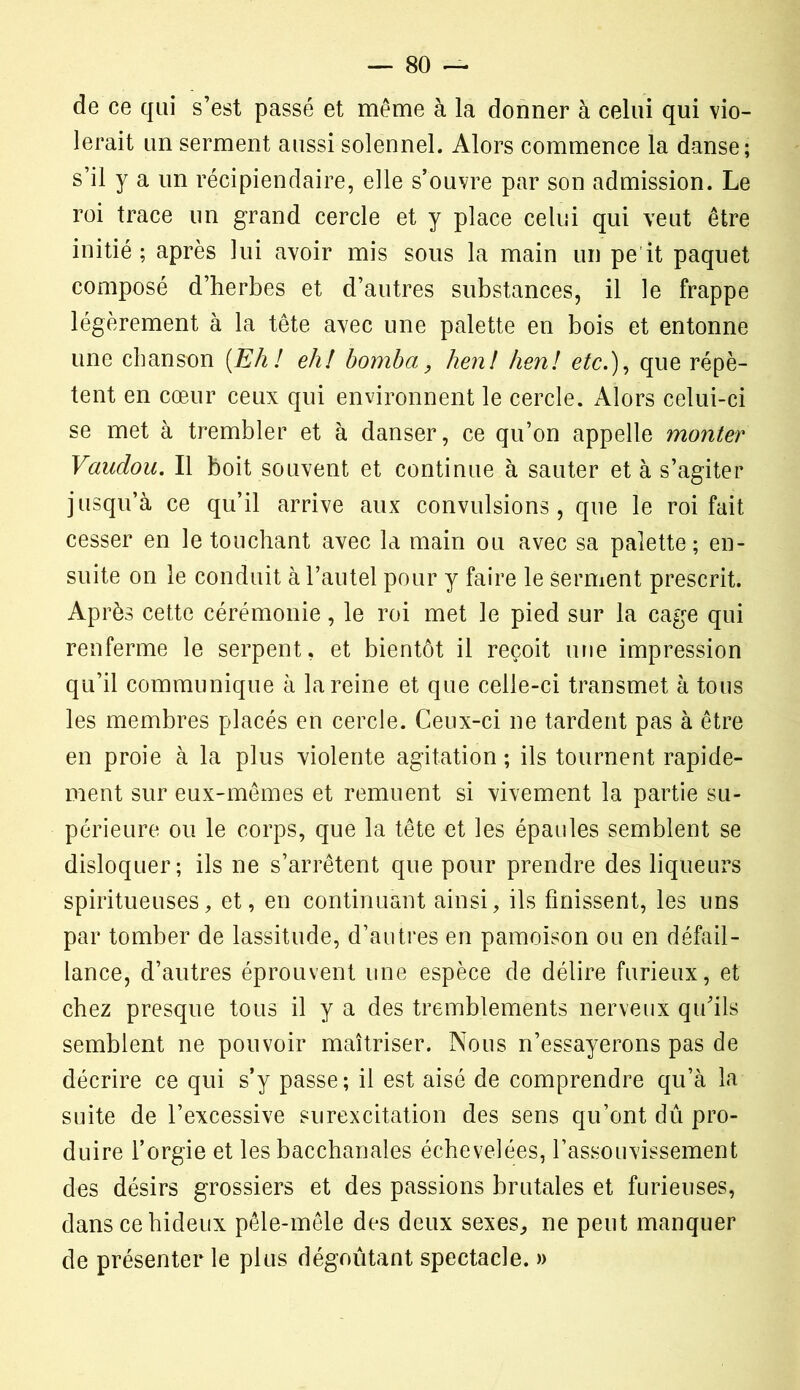de ce qui s’est passé et même à la donner à celui qui vio- lerait un serment aussi solennel. Alors commence la danse; s’il y a un récipiendaire, elle s’ouvre par son admission. Le roi trace un grand cercle et y place celui qui veut être initié ; après lui avoir mis sous la main un pe it paquet composé d’herbes et d’autres substances, il le frappe légèrement à la tête avec une palette en bois et entonne une chanson [Eh! eh! bomba, hen! hen! etc.), que répè- tent en cœur ceux qui environnent le cercle. Alors celui-ci se met à trembler et à danser, ce qu’on appelle monter Vaudou. Il boit souvent et continue à sauter et à s’agiter jusqu’à ce qu’il arrive aux convulsions, que le roi fait cesser en le touchant avec la main ou avec sa palette; en- suite on le conduit à l’autel pour y faire le serment prescrit. Après cette cérémonie, le roi met le pied sur la cage qui renferme le serpent, et bientôt il reçoit une impression qu’il communique à la reine et que celle-ci transmet à tous les membres placés en cercle. Ceux-ci ne tardent pas à être en proie à la plus violente agitation ; ils tournent rapide- ment sur eux-mêmes et remuent si vivement la partie su- périeure ou le corps, que la tête et les épaules semblent se disloquer; ils ne s’arrêtent que pour prendre des liqueurs spiritueuses, et, en continuant ainsi, ils finissent, les uns par tomber de lassitude, d’autres en pâmoison ou en défail- lance, d’autres éprouvent une espèce de délire furieux, et chez presque tous il y a des tremblements nerveux qu’ils semblent ne pouvoir maîtriser. Nous n’essayerons pas de décrire ce qui s’y passe; il est aisé de comprendre qu’à la suite de l’excessive surexcitation des sens qu’ont dû pro- duire l’orgie et les bacchanales échevelées, l’assouvissement des désirs grossiers et des passions brutales et furieuses, dans ce hideux pêle-mêle des deux sexes, ne peut manquer de présenter le plus dégoûtant spectacle. »