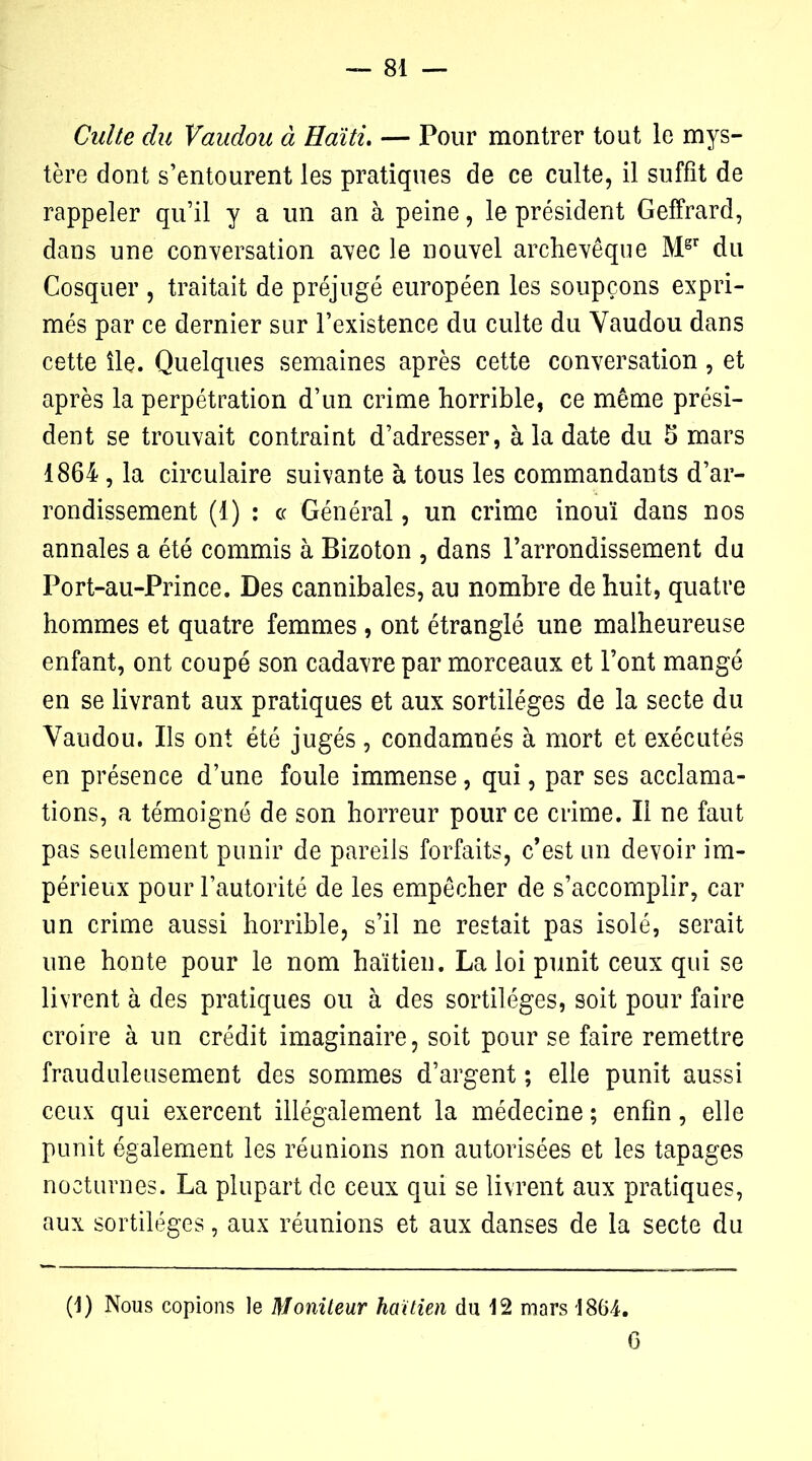 Culte du Vaudou à Haïti. — Pour montrer tout le mys- tère dont s’entourent les pratiques de ce culte, il suffit de rappeler qu’il y a un an à peine, le président Geffrard, dans une conversation avec le nouvel archevêque Mgr du Cosquer , traitait de préjugé européen les soupçons expri- més par ce dernier sur l’existence du culte du Vaudou dans cette île. Quelques semaines après cette conversation , et après la perpétration d’un crime horrible, ce même prési- dent se trouvait contraint d’adresser, à la date du 5 mars 1864, la circulaire suivante à tous les commandants d’ar- rondissement (1) : ce Général, un crime inouï dans nos annales a été commis à Bizoton , dans l’arrondissement du Port-au-Prince. Des cannibales, au nombre de huit, quatre hommes et quatre femmes , ont étranglé une malheureuse enfant, ont coupé son cadavre par morceaux et l’ont mangé en se livrant aux pratiques et aux sortilèges de la secte du Vaudou. Ils ont été jugés, condamnés à mort et exécutés en présence d’une foule immense, qui, par ses acclama- tions, a témoigné de son horreur pour ce crime. Il ne faut pas seulement punir de pareils forfaits, c’est un devoir im- périeux pour l’autorité de les empêcher de s’accomplir, car un crime aussi horrible, s’il ne restait pas isolé, serait une honte pour le nom haïtien. La loi punit ceux qui se livrent à des pratiques ou à des sortilèges, soit pour faire croire à un crédit imaginaire, soit pour se faire remettre frauduleusement des sommes d’argent ; elle punit aussi ceux qui exercent illégalement la médecine ; enfin, elle punit également les réunions non autorisées et les tapages nocturnes. La plupart de ceux qui se livrent aux pratiques, aux sortilèges, aux réunions et aux danses de la secte du (1) Nous copions le Moniteur haïtien du 12 mars 1864. 6