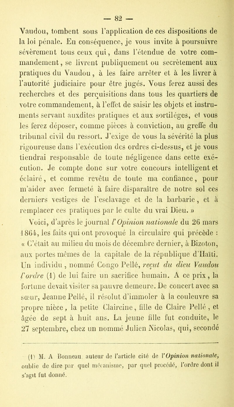 Vaudou, tombent sous l’application de ces dispositions de la loi pénale. En conséquence, je vous invite à poursuivre sévèrement tous ceux qui, dans l’étendue de votre com- mandement, se livrent publiquement ou secrètement aux pratiques du Vaudou, à les faire arrêter et à les livrer à l’autorité judiciaire pour être jugés. Vous ferez aussi des recherches et des perquisitions dans tous les quartiers de votre commandement, à l’effet de saisir les objets et instru- ments servant auxdites pratiques et aux sortilèges, el vous les ferez déposer, comme pièces à conviction, au greffe du tribunal civil du ressort. J’exige de vous la sévérité la plus rigoureuse dans l’exécution des ordres ci-dessus, et je vous tiendrai responsable de toute négligence dans cette exé- cution. Je compte donc sur votre concours intelligent et éclairé, et comme revêtu de toute ma confiance, pour m’aider avec fermeté à faire disparaître de notre sol ces derniers vestiges de l’esclavage et de la barbarie, et à remplacer ces pratiques par le culte du vrai Dieu. » Voici, d’après le journal T Opinion nationale du 26 mars 1864, les faits qui ont provoqué la circulaire qui précède : « C’était au milieu du mois de décembre dernier, à Bizoton, aux portes mêmes de la capitale de la république d’Haïti. Un individu , nommé Congo Pellé, recul du dieu Vaudou l'ordre (1) de lui faire un sacrifice humain. A ce prix, la fortune devait visiter sa pauvre demeure. De concert avec sa sœur, Jeanne Pellé, il résolut d’immoler à la couleuvre sa propre nièce, la petite Claircine, fille de Claire Pellé , et âgée de sept à huit ans. La jeune fille fut conduite, le 27 septembre, chez un nommé Julien Nicolas, qui, secondé (1) M. A Bonneau auteur de l’article cité de Y Opinion nationale, oublie de dire par quel mécanisme, par quel procédé, l’ordre dont il s’agit fut donné.