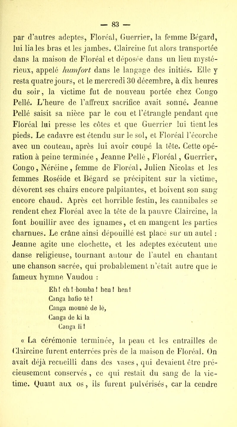 par d’autres adeptes, Floréal, Guerrier, la femme Bégard, lui lia les bras et les jambes. Claircine fut alors transportée dans la maison de Floréal et déposée dans un lieu mysté- rieux, appelé humfort dans le langage des initiés. Elle y resta quatre jours, et le mercredi 30 décembre, à dix heures du soir, la victime fut de nouveau portée chez Congo Pellé. L’heure de l’affreux sacrifice avait sonné. Jeanne Pellé saisit sa nièce par le cou et l’étrangle pendant que Floréal lui presse les côtes et que Guerrier lui tient les pieds. Le cadavre est étendu sur le sol, et Floréal l’écorche avec un couteau, après lui avoir coupé la tête. Cette opé- ration à peine terminée , Jeanne Pellé , Floréal, Guerrier, Congo, Néréine, femme de Floréal, Julien Nicolas et les femmes Roséide et Bégard se précipitent sur la victime, dévorent ses chairs encore palpitantes, et boivent son sang encore chaud. Après cet horrible festin, les cannibales se rendent chez Floréal avec la tête de la pauvre Claircine, la font bouillir avec des ignames, et en mangent les parties charnues. Le crâne ainsi dépouillé est placé sur un autel : Jeanne agite une clochette, et les adeptes exécutent une danse religieuse, tournant autour de Tautel en chantant une chanson sacrée, qui probablement n’était autre que le fameux hymne Vaudou : Eh ! eh ! bomba ! h en 1 hen ! Ganga bafio tè ! Canga mounè de lè, Ganga de ki la Ganga li 1 « La cérémonie terminée, la peau et les entrailles de Claircine furent enterrées près de la maison de Floréal. On avait déjà recueilli dans des vases, qui devaient être pré- cieusement conservés , ce qui restait du sang de la vic- time. Quant aux os, ils furent pulvérisés, caria cendre