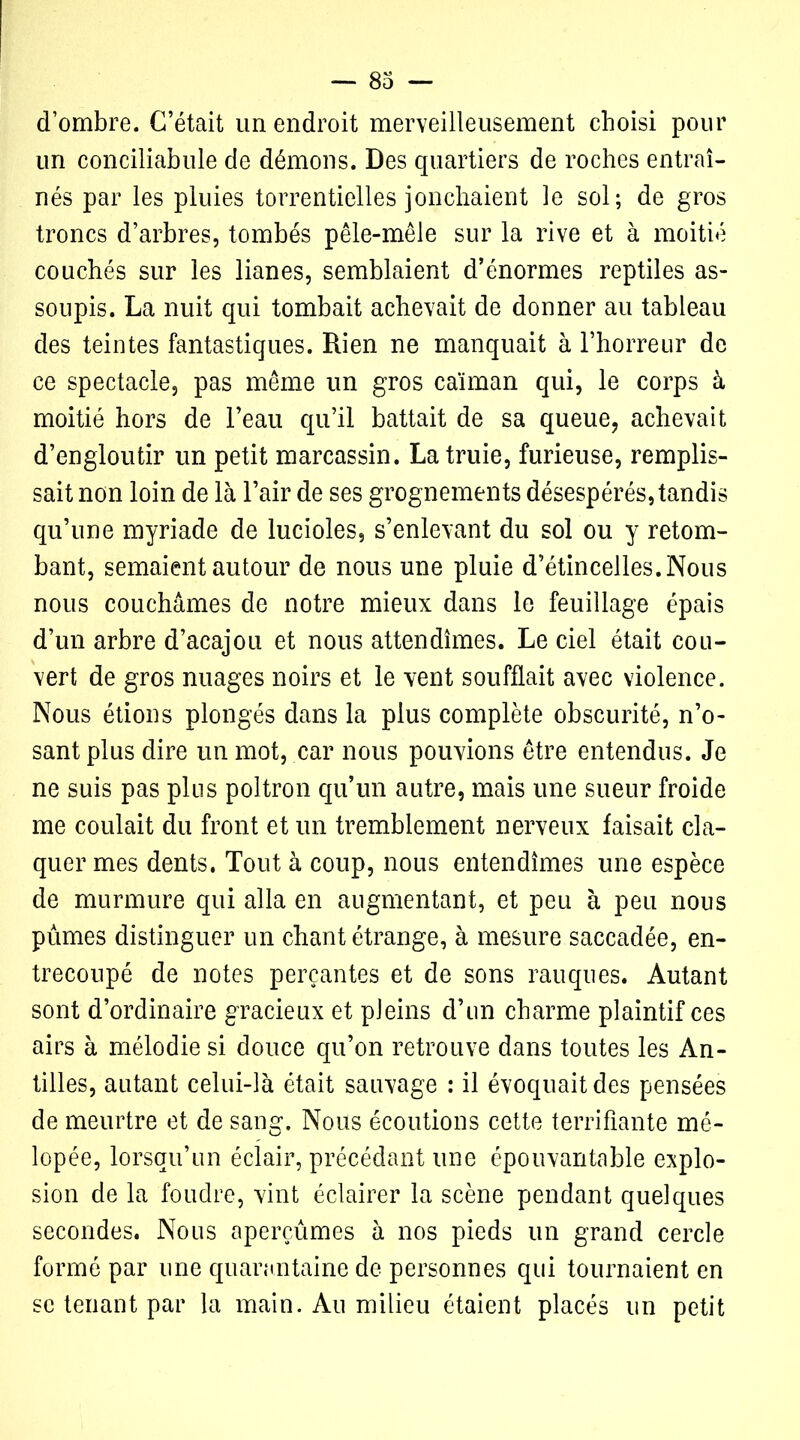 d’ombre. C’était un endroit merveilleusement choisi pour un conciliabule de démons. Des quartiers de roches entraî- nés par les pluies torrentielles jonchaient le sol; de gros troncs d’arbres, tombés pêle-mêle sur la rive et à moitié couchés sur les lianes, semblaient d’énormes reptiles as- soupis. La nuit qui tombait achevait de donner au tableau des teintes fantastiques. Rien ne manquait à l’horreur de ce spectacle, pas même un gros caïman qui, le corps à moitié hors de l’eau qu’il battait de sa queue, achevait d’engloutir un petit marcassin. La truie, furieuse, remplis- sait non loin de là l’air de ses grognements désespérés, tandis qu’une myriade de lucioles, s’enlevant du sol ou y retom- bant, semaient autour de nous une pluie d’étincelles. Nous nous couchâmes de notre mieux dans le feuillage épais d’un arbre d’acajou et nous attendîmes. Le ciel était cou- vert de gros nuages noirs et le vent soufflait avec violence. Nous étions plongés dans la plus complète obscurité, n’o- sant plus dire un mot, car nous pouvions être entendus. Je ne suis pas plus poltron qu’un autre, mais une sueur froide me coulait du front et un tremblement nerveux faisait cla- quer mes dents. Tout à coup, nous entendîmes une espèce de murmure qui alla en augmentant, et peu à peu nous pûmes distinguer un chant étrange, à mesure saccadée, en- trecoupé de notes perçantes et de sons rauques. Autant sont d’ordinaire gracieux et pleins d’on charme plaintif ces airs à mélodie si douce qu’on retrouve dans toutes les An- tilles, autant celui-là était sauvage : il évoquait des pensées de meurtre et de sang. Nous écoutions cette terrifiante mé- lopée, lorsqu’un éclair, précédant une épouvantable explo- sion de la foudre, vint éclairer la scène pendant quelques secondes. Nous aperçûmes à nos pieds un grand cercle formé par une quarantaine de personnes qui tournaient en se tenant par la main. Au milieu étaient placés un petit