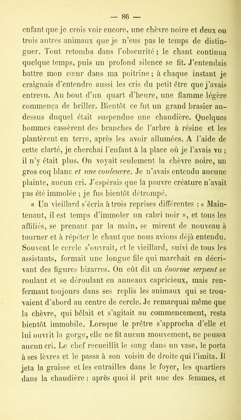 enfant que je crois voir encore, une chèvre noire et deux ou trois autres animaux que je n’eus pas le temps de distin- guer. Tout retomba dans l’obscurité ; le chant continua quelque temps, puis un profond silence se fit. J’entendais battre mon cœur dans ma poitrine ; à chaque instant je craignais d’entendre aussi les cris du petit être que j’avais entrevu. Au bout d’un quart d’heure, une flamme légère commença de briller. Bientôt ce fut un grand brasier au- dessus duquel était suspendue une chaudière. Quelques hommes cassèrent des branches de l’arbre à résine et les plantèrent en terre, après les avoir allumées. A l’aide de cette clarté, je cherchai l’enfant à la place où je l’avais vu ; il n’y était plus. On voyait seulement la chèvre noire, un gros coq blanc et une couleuvre. Je n’avais entendu aucune plainte, aucun cri. J’espérais que la pauvre créature n’avait pas été immolée ; je fus bientôt détrompé. « Un vieillard s’écria à trois reprises différentes : « Main- tenant, il est temps d’immoler un cabri noir », et tous les affiliés, se prenant par la main, se mirent de nouveau à tourner et à répéter le chant que nous avions déjà entendu. Souvent le cercle s’ouvrait, et le vieillard, suivi de tous les assistants, formait une longue file qui marchait en décri- vant des figures bizarres. On eût dit un énorme serpent se roulant et se déroulant en anneaux capricieux, mais ren- fermant toujours dans ses replis les animaux qui se trou- vaient d’abord au centre de cercle. Je remarquai même que la chèvre, qui bêlait et s’agitait au commencement, resta bientôt immobile. Lorsque le prêtre s’approcha d’elle et lui ouvrit la gorge, elle ne fit aucun mouvement, ne poussa aucun cri. Le chef recueillit le sang dans un vase, le porta à ses lèvres et le passa à son voisin de droite qui l’imita. Il jeta la graisse et les entrailles dans le foyer, les quartiers dans la chaudière : après quoi il prit une des femmes, et