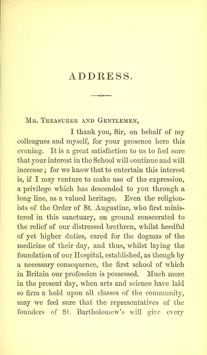 ADDRESS. Mr. Treasurer and Gentlemen, I thank you, Sir, on behalf of my colleagues and myself, for your presence here this evening. It is a great satisfaction to us to feel sure that your interest in the School will continue and will increase ; for we know that to entertain this interest is, if I may venture to make use of the expression, a privilege which has descended to you through a long line, as a valued heritage. Even the religion- ists of the Order of St. Augustine, who first minis- tered in this sanctuary, on ground consecrated to the relief of our distressed brethren, whilst heedful of yet higher duties, cared for the dogmas of the medicine of their day, and thus, whilst laying the foundation of our Hospital, established, as though by a necessary consequence, the first school of which in Britain our profession is possessed. Much more in the present day, when arts and science have laid so firm a hold upon all classes of the community, may we feel sure that the representatives of the founders of St. Bartholomew’s will aivc everv O e/