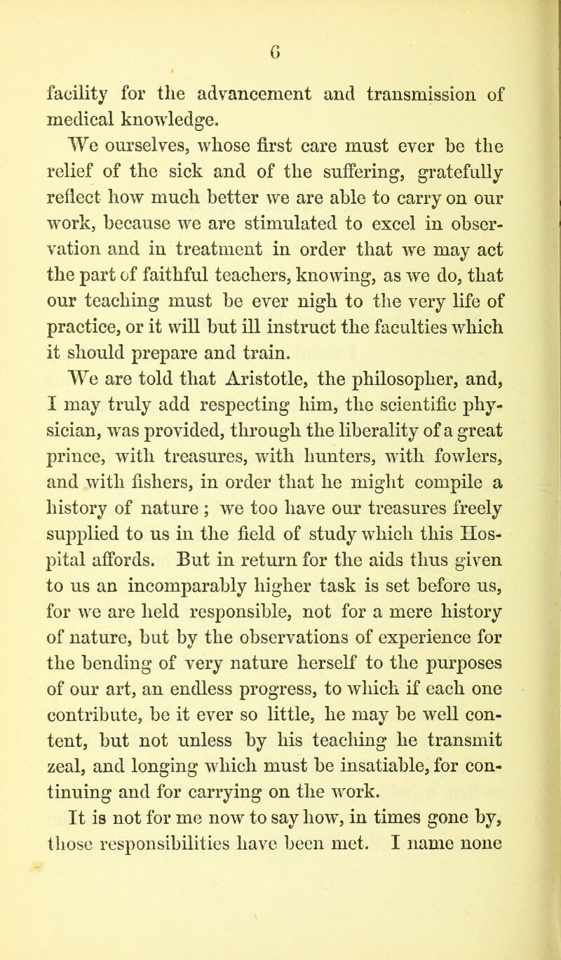 G facility for the advancement and transmission of medical knowledge. We ourselves, whose first care must ever be the relief of the sick and of the suffering, gratefully reflect how much better we are able to carry on our work, because we are stimulated to excel in obser- vation and in treatment in order that we may act the part of faithful teachers, knowing, as we do, that our teaching must be ever nigh to the very life of practice, or it will but ill instruct the faculties which it should prepare and train. We are told that Aristotle, the philosopher, and, I may truly add respecting him, the scientific phy- sician, was provided, through the liberality of a great prince, with treasures, with hunters, with fowlers, and with fishers, in order that he might compile a history of nature; we too have our treasures freely supplied to us in the field of study which this Hos- pital affords. But in return for the aids thus given to us an incomparably higher task is set before us, for we are held responsible, not for a mere history of nature, but by the observations of experience for the bending of very nature herself to the purposes of our art, an endless progress, to which if each one contribute, be it ever so little, he may be well con- tent, but not unless by his teaching he transmit zeal, and longing which must be insatiable, for con- tinuing and for carrying on the work. It is not for me now to say how, in times gone by,