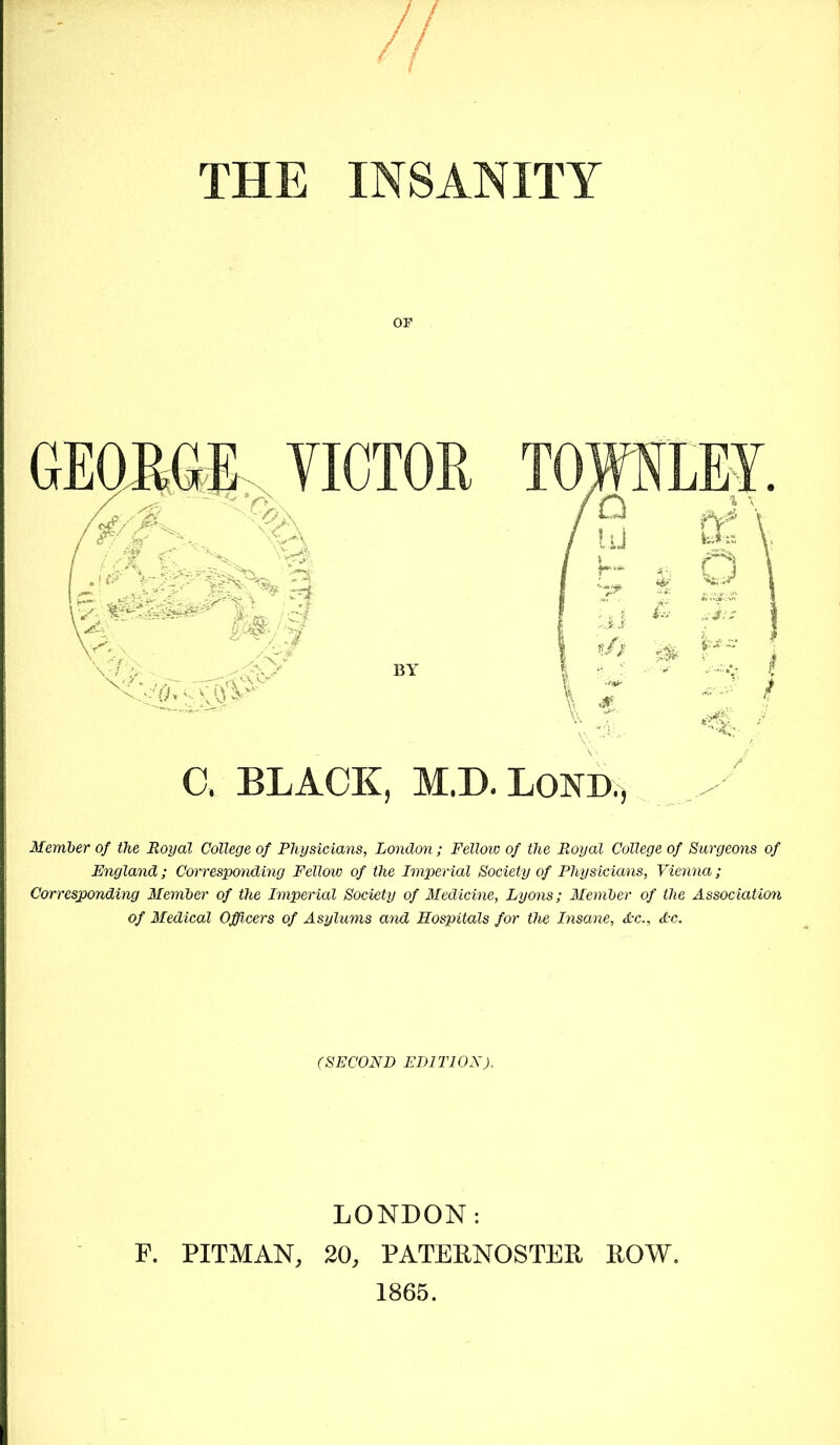 THE INSANITY OF Member of the Royal College of Physicians, London; Fellow of the Royal College of Surgeons of England; Corresponding Fellow of the Imperial Society of Physicians, Vienna; Corresponding Member of the Imperial Society of Medicine, Lyons; Member of the Association of Medical Officers of Asylums and Hospitals for the Insane, Ac., Ac. (SECOND EDITION). LONDON: F. PITMAN, 20, PATERNOSTER ROW. 1865.