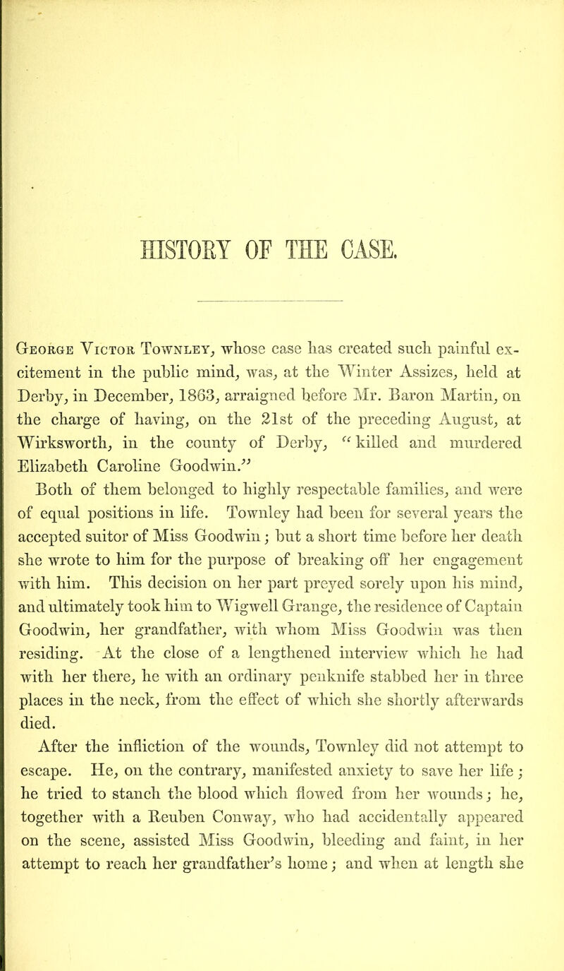 - HISTORY OF THE CASE. George Victor Townley, whose case has created such painful ex- citement in the public mind, was, at the Winter Assizes, held at Derby, in December, 1863, arraigned before Mr. Baron Martin, on the charge of having, on the 21st of the preceding August, at Wirksworth, in the county of Derby, ee killed and murdered Elizabeth Caroline Goodwin.” Both of them belonged to highly respectable families, and were of equal positions in life. Townley had been for several years the accepted suitor of Miss Goodwin; but a short time before her death she wrote to him for the purpose of breaking off her engagement with him. This decision on her part preyed sorely upon his mind, and ultimately took him to Wigwell Grange, the residence of Captain Goodwin, her grandfather, with whom Miss Goodwin was then residing. At the close of a lengthened interview which he had with her there, he with an ordinary penknife stabbed her in three places in the neck, from the effect of which she shortly afterwards died. After the infliction of the wounds, Townley did not attempt to escape. He, on the contrary, manifested anxiety to save her life; he tried to stanch the blood which flowed from her wounds; he, together with a Beuben Conway, who had accidentally appeared on the scene, assisted Miss Goodwin, bleeding and faint, in her attempt to reach her grandfather’s home; and when at length she