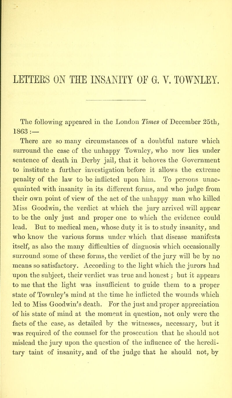 LETTERS ON THE INSANITY OE G. Y. TOWNLEY. The following appeared in the London Times of December 25th, 1863 :— There are so many circumstances of a doubtful nature which surround the case of the unhappy Townley, who now lies under sentence of death in Derby jail, that it behoves the Government to institute a further investigation before it allows the extreme penalty of the law to be inflicted upon him. To persons unac- quainted with insanity in its different forms, and who judge from their own point of view of the act of the unhappy man who killed Miss Goodwin, the verdict at which the jury arrived will appear to be the only just and proper one to which the evidence could lead. But to medical men, whose duty it is to study insanity, and who know the various forms under which that disease manifests itself, as also the many difficulties of diagnosis which occasionally surround some of these forms, the verdict of the jury will be by no means so satisfactory. According to the light which the jurors had upon the subject, their verdict was true and honest; but it appears to me that the light was insufficient to guide them to a proper state of Townley's mind at the time he inflicted the wounds which led to Miss Goodwin's death. For the just and proper appreciation of his state of mind at the moment in question, not only were the facts of the case, as detailed by the witnesses, necessary, but it was required of the counsel for the prosecution that he should not mislead the jury upon the question of the influence of the heredi- tary taint of insanity, and of the judge that he should not, by