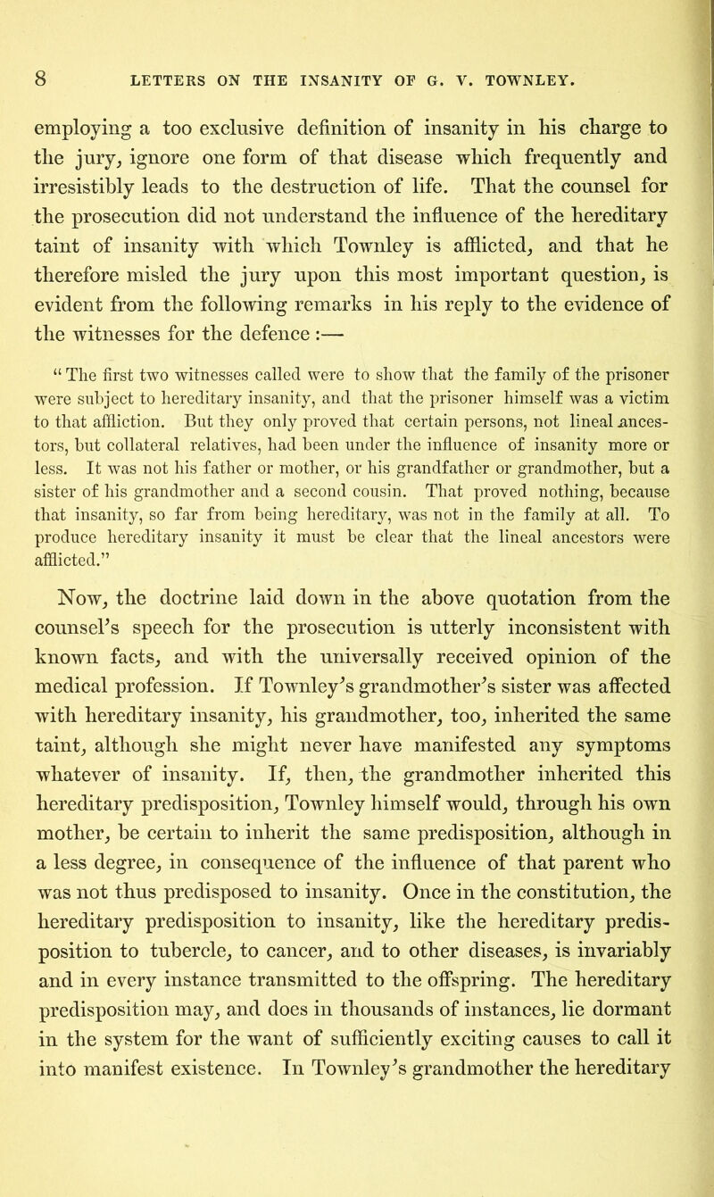 employing a too exclusive definition of insanity in his charge to the jury, ignore one form of that disease which frequently and irresistibly leads to the destruction of life. That the counsel for the prosecution did not understand the influence of the hereditary taint of insanity with which Townley is afflicted, and that he therefore misled the jury upon this most important question, is evident from the following remarks in his reply to the evidence of the witnesses for the defence :— “ The first two witnesses called were to show that the family of the prisoner were subject to hereditary insanity, and that the prisoner himself was a victim to that affliction. But they only proved that certain persons, not lineal Ances- tors, but collateral relatives, had been under the influence of insanity more or less. It was not his father or mother, or his grandfather or grandmother, but a sister of his grandmother and a second cousin. That proved nothing, because that insanity, so far from being hereditary, was not in the family at all. To produce hereditary insanity it must be clear that the lineal ancestors were afflicted.” Now, the doctrine laid down in the above quotation from the counsels speech for the prosecution is utterly inconsistent with known facts, and with the universally received opinion of the medical profession. If Townley's grandmother's sister was affected with hereditary insanity, his grandmother, too, inherited the same taint, although she might never have manifested any symptoms whatever of insanity. If, then, the grandmother inherited this hereditary predisposition, Townley himself would, through his own mother, be certain to inherit the same predisposition, although in a less degree, in consequence of the influence of that parent who was not thus predisposed to insanity. Once in the constitution, the hereditary predisposition to insanity, like the hereditary predis- position to tubercle, to cancer, and to other diseases, is invariably and in every instance transmitted to the offspring. The hereditary predisposition may, and does in thousands of instances, lie dormant in the system for the want of sufficiently exciting causes to call it into manifest existence. In Townley's grandmother the hereditary