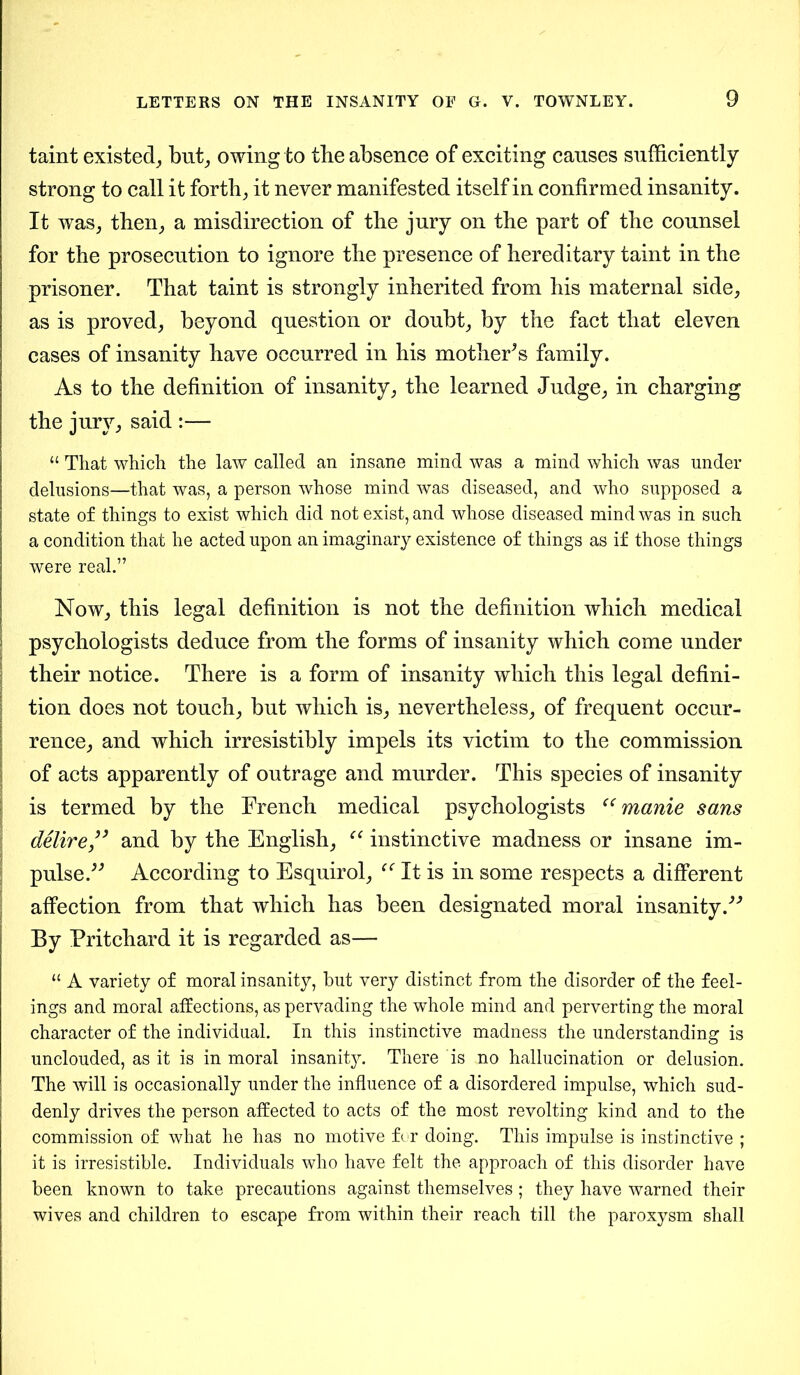 taint existed, but; owing to the absence of exciting causes sufficiently strong to call it forth; it never manifested itself in confirmed insanity. It was, then; a misdirection of the jury on the part of the counsel for the prosecution to ignore the presence of hereditary taint in the prisoner. That taint is strongly inherited from his maternal side, as is proved; beyond question or doubt; by the fact that eleven cases of insanity have occurred in his mothers family. As to the definition of insanity; the learned Judge; in charging the jury; said :— “ That which the law called an insane mind was a mind which was under delusions—that was, a person whose mind was diseased, and who supposed a state of things to exist which did not exist, and whose diseased mind was in such a condition that he acted upon an imaginary existence of things as if those things were real.” Now; this legal definition is not the definition which medical psychologists deduce from the forms of insanity which come under their notice. There is a form of insanity which this legal defini- tion does not touch; but which is; nevertheless; of frequent occur- rence; and which irresistibly impels its victim to the commission of acts apparently of outrage and murder. This species of insanity is termed by the French medical psychologists “ manie sans delire” and by the English; “ instinctive madness or insane im- pulse/'’ According to Esquirol; It is in some respects a different affection from that which has been designated moral insanity/'’ By Pritchard it is regarded as— “ A variety of moral insanity, but very distinct from the disorder of the feel- ings and moral affections, as pervading the whole mind and perverting the moral character of the individual. In this instinctive madness the understanding is unclouded, as it is in moral insanitj^. There is no hallucination or delusion. The will is occasionally under the influence of a disordered impulse, which sud- denly drives the person affected to acts of the most revolting kind and to the commission of what he has no motive for doing. This impulse is instinctive ; it is irresistible. Individuals who have felt the approach of this disorder have been known to take precautions against themselves ; they have warned their wives and children to escape from within their reach till the paroxysm shall