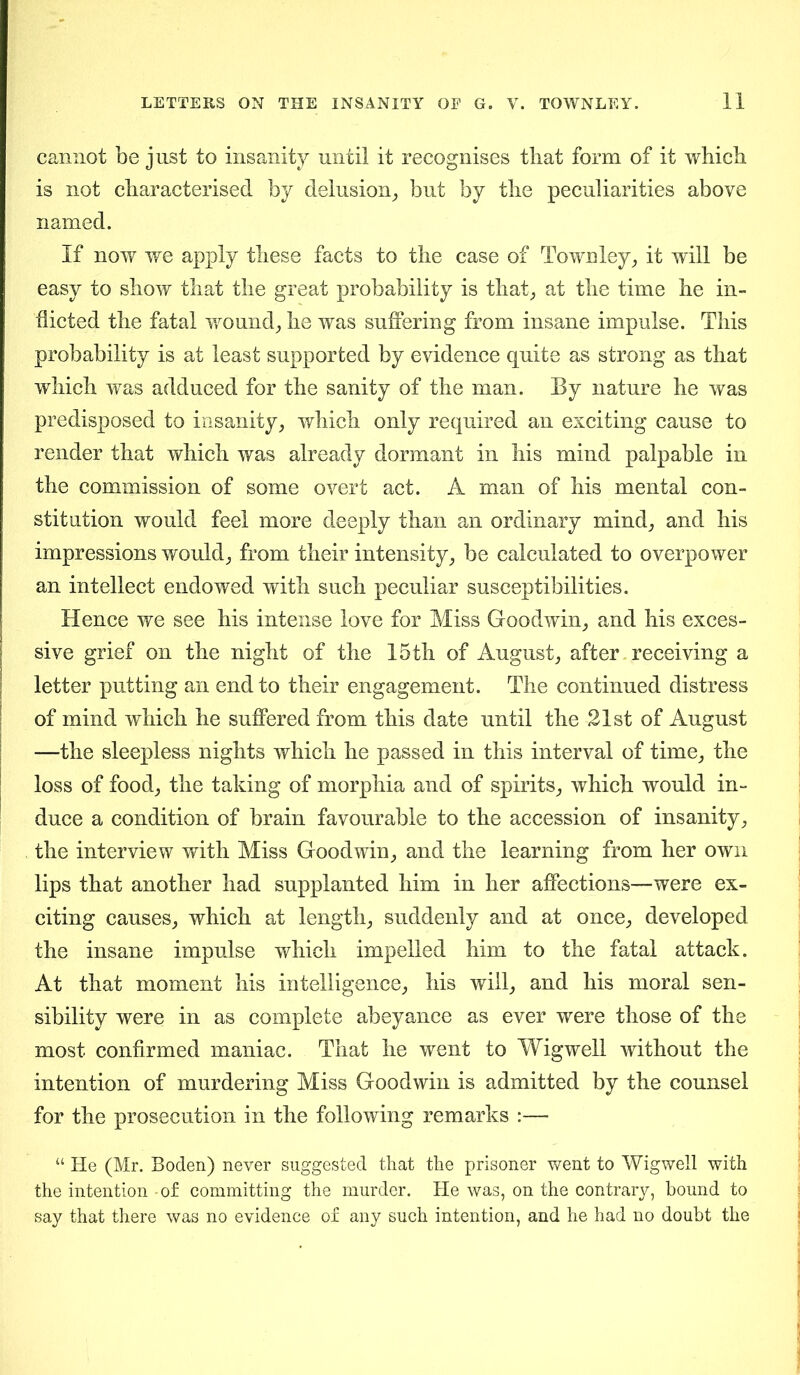 cannot be just to insanity until it recognises that form of it which is not characterised by delusion, but by the peculiarities above named. If now we apply these facts to the case of Townley, it will be easy to show that the great probability is that, at the time he in- flicted the fatal wound, he was suffering from insane impulse. This probability is at least supported by evidence quite as strong as that which was adduced for the sanity of the man. By nature he was predisposed to insanity, which only required an exciting cause to render that which was already dormant in his mind palpable in the commission of some overt act. A man of his mental con- stitution would feel more deeply than an ordinary mind, and his impressions would, from their intensity, be calculated to overpower an intellect endowed with such peculiar susceptibilities. Hence we see his intense love for Miss Goodwin, and his exces- sive grief on the night of the 15th of August, after receiving a letter putting an end to their engagement. The continued distress of mind which he suffered from this date until the 21st of August —the sleepless nights which he passed in this interval of time, the loss of food, the taking of morphia and of spirits, which would in- duce a condition of brain favourable to the accession of insanity, the interview with Miss Goodwin, and the learning from her own lips that another had supplanted him in her affections—were ex- citing causes, which at length, suddenly and at once, developed the insane impulse which impelled him to the fatal attack. At that moment his intelligence, his will, and his moral sen- sibility were in as complete abeyance as ever were those of the most confirmed maniac. That he went to Wig well without the intention of murdering Miss Goodwin is admitted by the counsel for the prosecution in the following remarks :— “ He (Mr. Boden) never suggested that the prisoner went to Wigwell with the intention -of committing the murder. He was, on the contrary, bound to say that there was no evidence of any such intention, and he had no doubt the