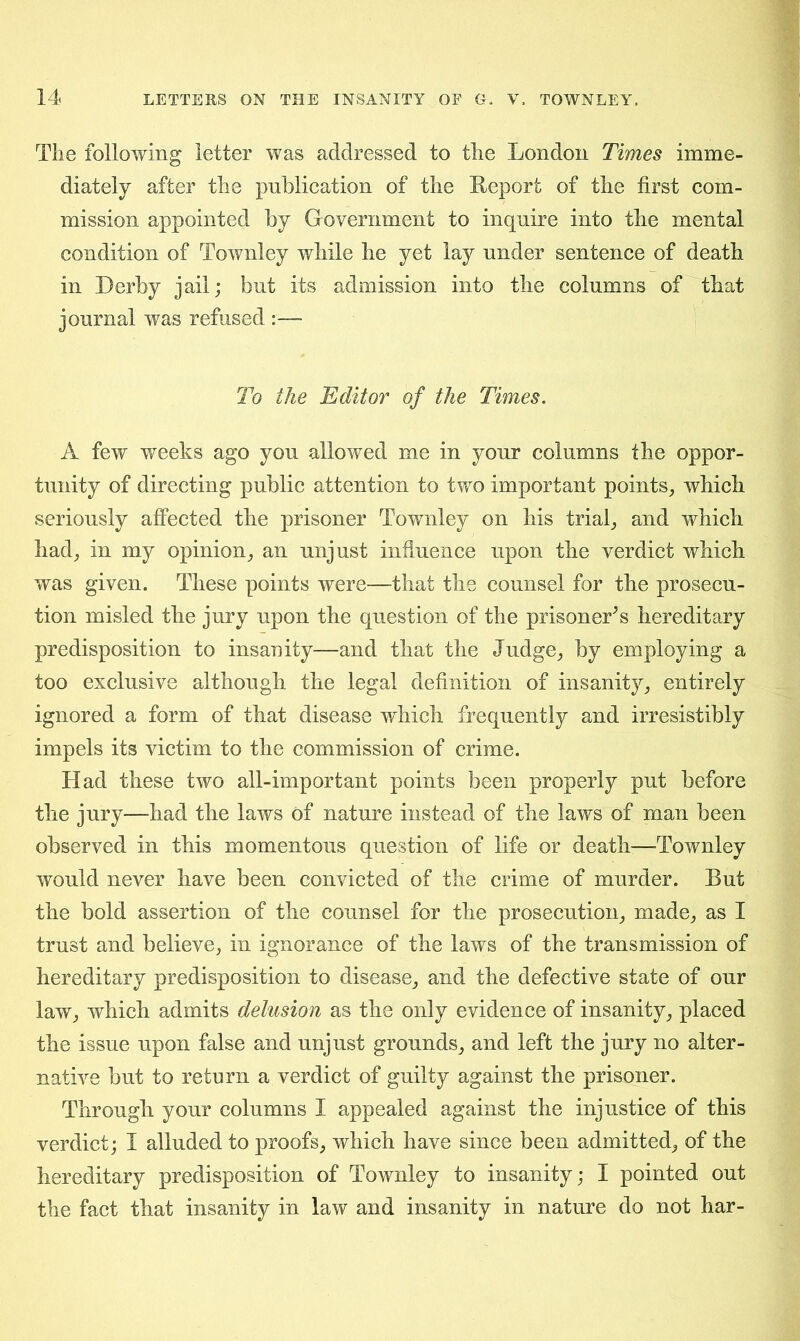 The following letter was addressed to the London Times imme- diately after the publication of the Report of the first com- mission appointed by Government to inquire into the mental condition of Townley while he yet lay under sentence of death in Derby jail; but its admission into the columns of that journal was refused :— To the Editor of the Times. A few weeks ago you allowed me in your columns the oppor- tunity of directing public attention to two important points, which seriously affected the prisoner Townley on his trial, and which had, in my opinion, an unjust influence upon the verdict which was given. These points were—that the counsel for the prosecu- tion misled the jury upon the question of the prisoner's hereditary predisposition to insanity—and that the Judge, by employing a too exclusive although the legal definition of insanity, entirely ignored a form of that disease which frequently and irresistibly impels its victim to the commission of crime. Had these two all-important points been properly put before the jury—had the laws of nature instead of the laws of man been observed in this momentous question of life or death—Townley would never have been convicted of the crime of murder. But the bold assertion of the counsel for the prosecution, made, as I trust and believe, in ignorance of the laws of the transmission of hereditary predisposition to disease, and the defective state of our law, which admits delusion as the only evidence of insanity, placed the issue upon false and unjust grounds, and left the jury no alter- native but to return a verdict of guilty against the prisoner. Through your columns I appealed against the injustice of this verdict; I alluded to proofs, which have since been admitted, of the hereditary predisposition of Townley to insanity; I pointed out the fact that insanity in law and insanity in nature do not har-