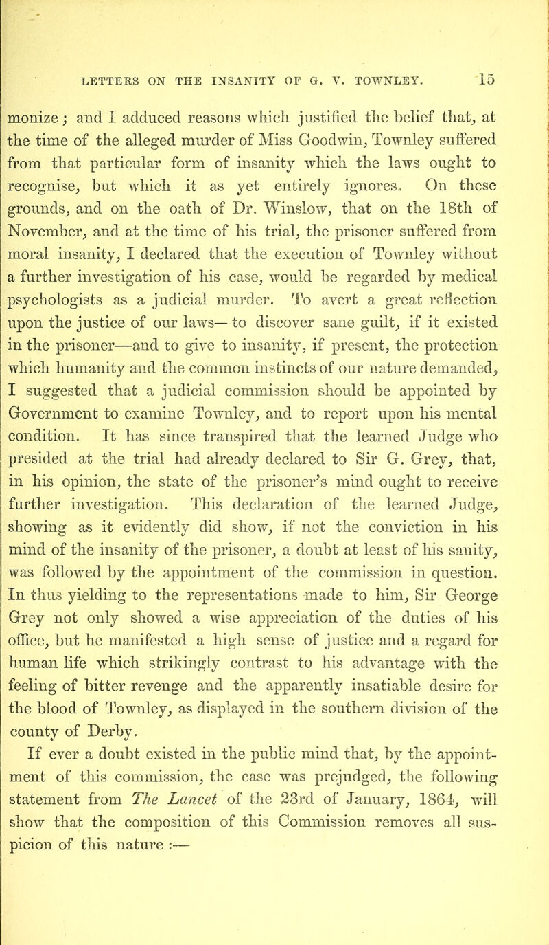 - monize; and I adduced reasons which justified the belief that, at the time of the alleged murder of Miss Goodwin, Townley suffered from that particular form of insanity which the laws ought to recognise, but which it as yet entirely ignores. On these grounds, and on the oath of Dr. Winslow, that on the 18th of November, and at the time of his trial, the prisoner suffered from moral insanity, I declared that the execution of Townley without a further investigation of his case, would be regarded by medical psychologists as a judicial murder. To avert a great reflection upon the justice of our laws—to discover sane guilt, if it existed in the prisoner—and to give to insanity, if present, the protection which humanity and the common instincts of our nature demanded, I suggested that a judicial commission should be appointed by Government to examine Townley, and to report upon his mental i condition. It has since transpired that the learned Judge who | presided at the trial had already declared to Sir G. Grey, that, j in his opinion, the state of the prisoner^ mind ought to receive | further investigation. This declaration of the learned Judge, showing as it evidently did show, if not the conviction in his j mind of the insanity of the prisoner, a doubt at least of his sanity, I was followed by the appointment of the commission in question. ? In thus yielding to the representations made to him, Sir George \ Grey not only showed a wise appreciation of the duties of his office, but he manifested a high sense of justice and a regard for human life which strikingly contrast to his advantage with the feeling of bitter revenge and the apparently insatiable desire for the blood of Townley, as displayed in the southern division of the county of Derby. If ever a doubt existed in the public mind that, by the appoint- ment of this commission, the case was prejudged, the following statement from The Lancet of the 23rd of January, 1864, will show that the composition of this Commission removes all sus- picion of this nature :—