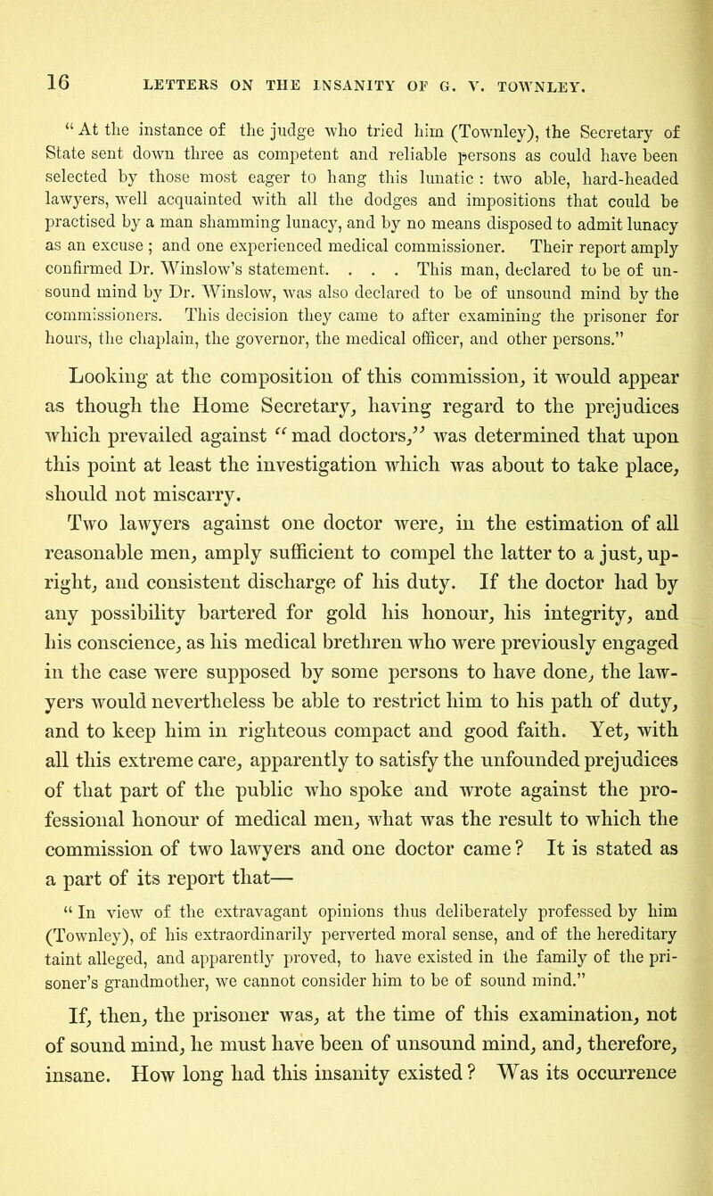 “ At the instance of the judge who tried him (Townley), the Secretary of State sent down three as competent and reliable persons as could have been selected by those most eager to hang this lunatic : two able, hard-headed lawyers, well acquainted with all the dodges and impositions that could be practised by a man shamming lunacy, and by no means disposed to admit lunacy as an excuse ; and one experienced medical commissioner. Their report amply confirmed Dr. Winslow’s statement. . . . This man, declared to be of un- sound mind by Dr. Winslow, was also declared to be of unsound mind by the commissioners. This decision they came to after examining the prisoner for hours, the chaplain, the governor, the medical officer, and other persons.” Looking at tlie composition of this commission, it would appear as though the Home Secretary, having regard to the prejudices which prevailed against “ mad doctors,” was determined that upon this point at least the investigation which was about to take place, should not miscarry. Two lawyers against one doctor were, in the estimation of all reasonable men, amply sufficient to compel the latter to a just, up- right, and consistent discharge of his duty. If the doctor had by any possibility bartered for gold his honour, his integrity, and his conscience, as his medical brethren who were previously engaged in the case were supposed by some persons to have done, the law- yers would nevertheless be able to restrict him to his path of duty, and to keep him in righteous compact and good faith. Yet, with all this extreme care, apparently to satisfy the unfounded prejudices of that part of the public who spoke and wrote against the pro- fessional honour of medical men, what was the result to which the commission of two lawyers and one doctor came ? It is stated as a part of its report that— “ In view of the extravagant opinions thus deliberately professed by him (Townley), of his extraordinarily perverted moral sense, and of the hereditary taint alleged, and apparently proved, to have existed in the family of the pri- soner’s grandmother, we cannot consider him to be of sound mind.” If, then, the prisoner was, at the time of this examination, not of sound mind, he must have been of unsound mind, and, therefore, insane. How long had this insanity existed ? Was its occurrence