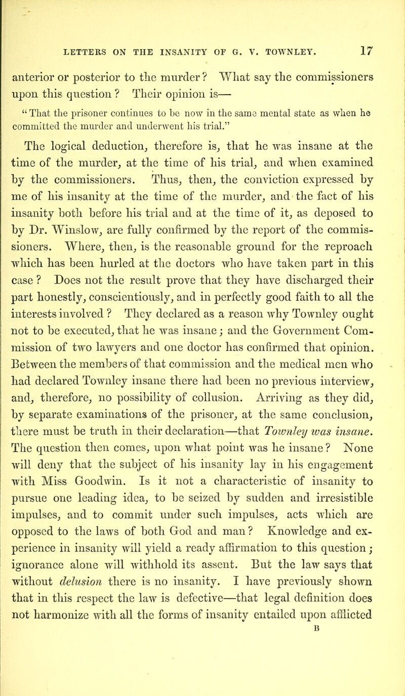 anterior or posterior to tire murder ? What say the commissioners upon this question ? Their opinion is— “ That the prisoner continues to he now in the same mental state as when he committed the murder and underwent his trial.” The logical deduction, therefore is, that he was insane at the time of the murder, at the time of his trial, and when examined by the commissioners. Thus, then, the conviction expressed by me of his insanity at the time of the murder, and the fact of his insanity both before his trial and at the time of it, as deposed to by Dr. Winslow, are fully confirmed by the report of the commis- sioners. Where, then, is the reasonable ground for the reproach which has been hurled at the doctors who have taken part in this case ? Does not the result prove that they have discharged their part honestly, conscientiously, and in perfectly good faith to all the interests involved ? They declared as a reason why Townley ought not to be executed, that he was insane; and the Government Com- | mission of two lawyers and one doctor has confirmed that opinion. I Between the members of that commission and the medical men who had declared Townley insane there had been no previous interview, ! and, therefore, no possibility of collusion. Arriving as they did, by separate examinations of the prisoner, at the same conclusion, there must be truth in their declaration—that Townley was insane. The question then comes, upon what point was he insane? None will deny that the subject of his insanity lay in his engagement with Miss Goodwin. Is it not a characteristic of insanity to pursue one leading idea, to be seized by sudden and irresistible impulses, and to commit under such impulses, acts which are opposed to the laws of both God and man ? Knowledge and ex- perience in insanity will yield a ready affirmation to this question; ignorance alone will withhold its assent. But the law says that without delusion there is no insanity. I have previously shown that in this respect the law is defective—that legal definition does not harmonize with all the forms of insanity entailed upon afflicted B